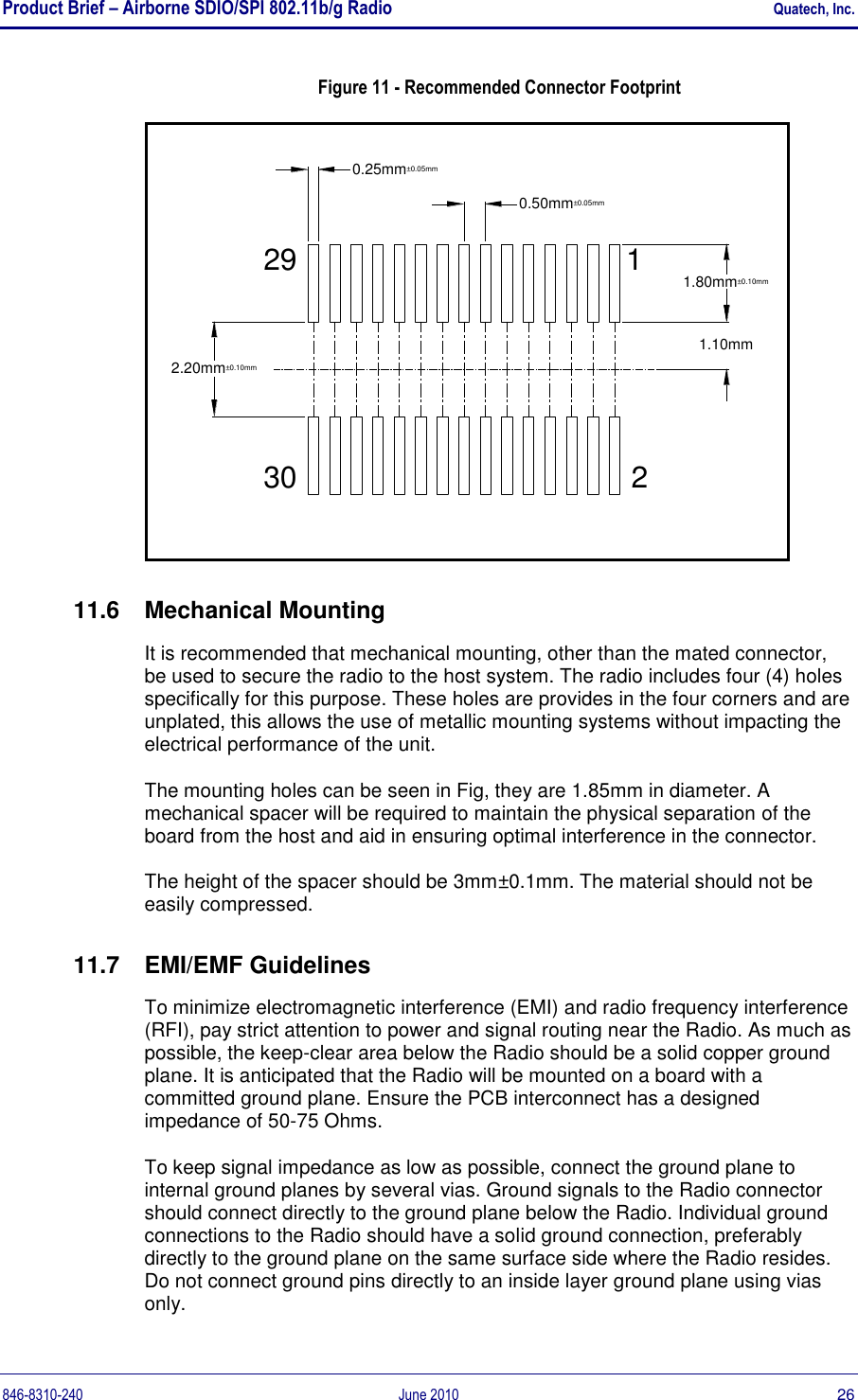 Product Brief – Airborne SDIO/SPI 802.11b/g Radio    Quatech, Inc. 846-8310-240  June 2010  26 Figure 11 - Recommended Connector Footprint 1.10mm2.20mm±0.10mm30 20.25mm±0.05mm290.50mm±0.05mm1.80mm±0.10mm1 11.6  Mechanical Mounting It is recommended that mechanical mounting, other than the mated connector, be used to secure the radio to the host system. The radio includes four (4) holes specifically for this purpose. These holes are provides in the four corners and are unplated, this allows the use of metallic mounting systems without impacting the electrical performance of the unit. The mounting holes can be seen in Fig, they are 1.85mm in diameter. A mechanical spacer will be required to maintain the physical separation of the board from the host and aid in ensuring optimal interference in the connector. The height of the spacer should be 3mm±0.1mm. The material should not be easily compressed. 11.7  EMI/EMF Guidelines To minimize electromagnetic interference (EMI) and radio frequency interference (RFI), pay strict attention to power and signal routing near the Radio. As much as possible, the keep-clear area below the Radio should be a solid copper ground plane. It is anticipated that the Radio will be mounted on a board with a committed ground plane. Ensure the PCB interconnect has a designed impedance of 50-75 Ohms. To keep signal impedance as low as possible, connect the ground plane to internal ground planes by several vias. Ground signals to the Radio connector should connect directly to the ground plane below the Radio. Individual ground connections to the Radio should have a solid ground connection, preferably directly to the ground plane on the same surface side where the Radio resides. Do not connect ground pins directly to an inside layer ground plane using vias only. 