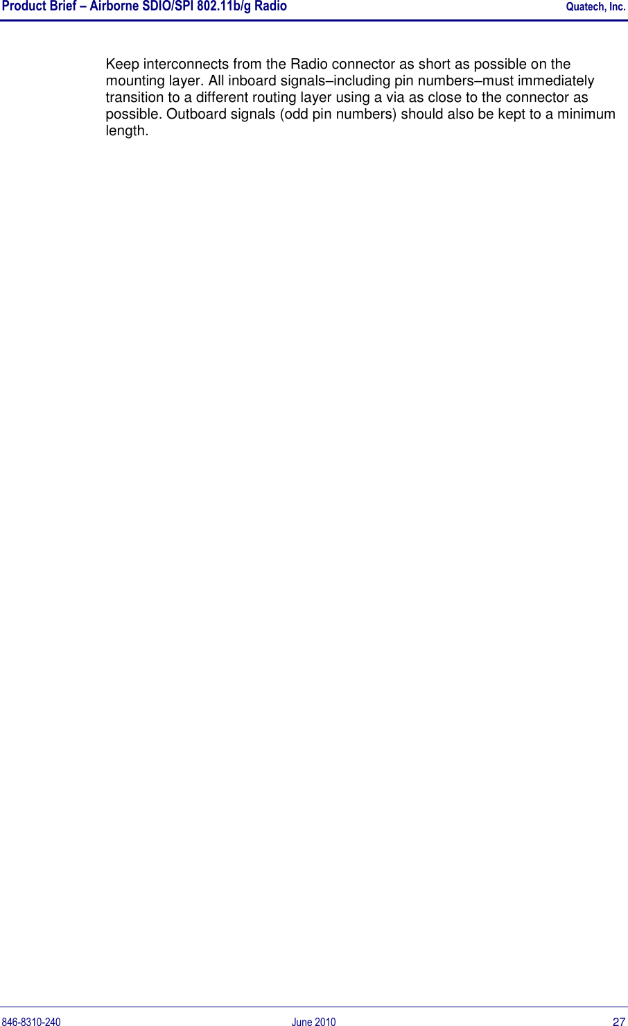 Product Brief – Airborne SDIO/SPI 802.11b/g Radio    Quatech, Inc. 846-8310-240  June 2010  27 Keep interconnects from the Radio connector as short as possible on the mounting layer. All inboard signals–including pin numbers–must immediately transition to a different routing layer using a via as close to the connector as possible. Outboard signals (odd pin numbers) should also be kept to a minimum length. 