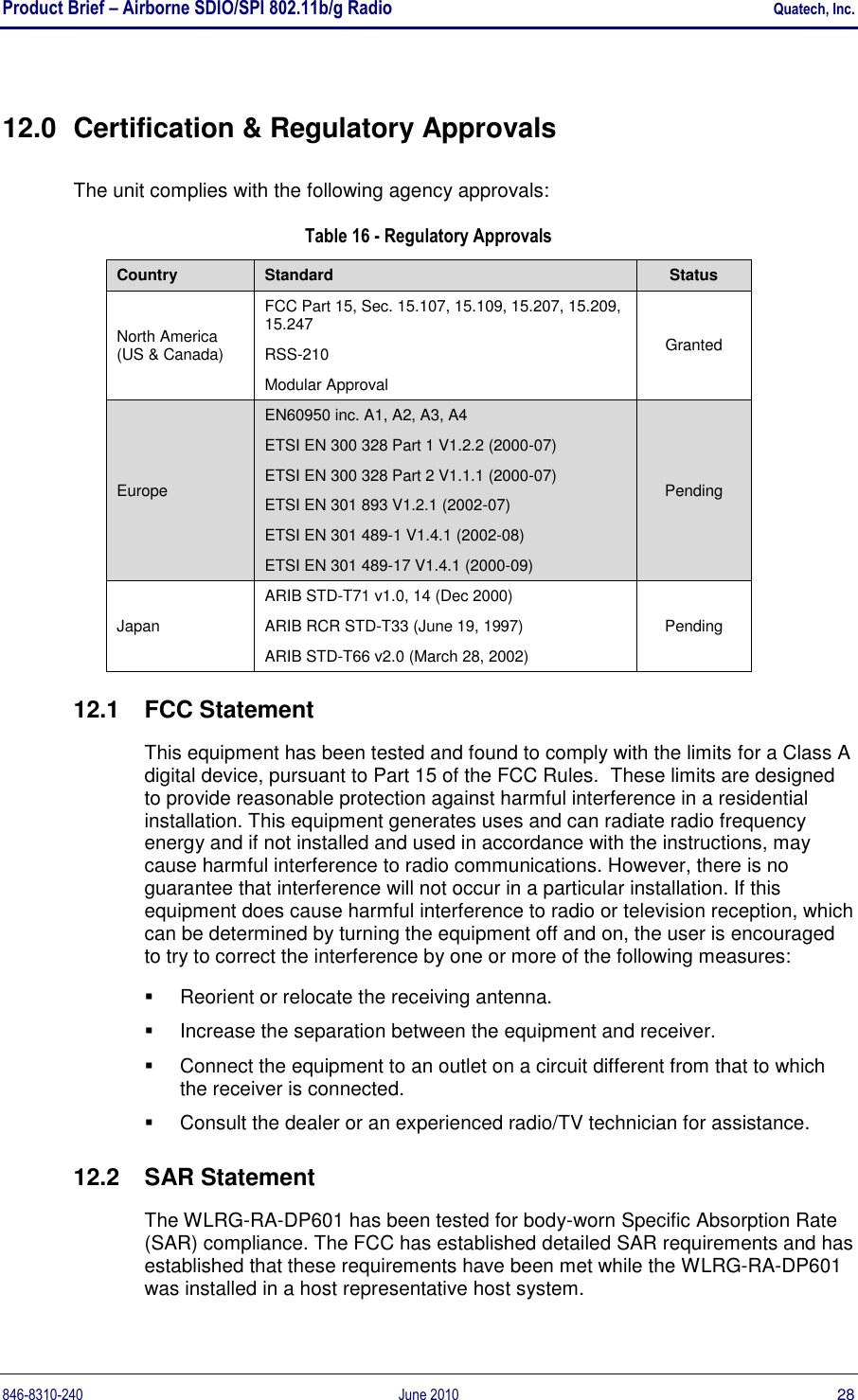 Product Brief – Airborne SDIO/SPI 802.11b/g Radio    Quatech, Inc. 846-8310-240  June 2010  28 12.0  Certification &amp; Regulatory Approvals The unit complies with the following agency approvals: Table 16 - Regulatory Approvals Country Standard Status North America (US &amp; Canada) FCC Part 15, Sec. 15.107, 15.109, 15.207, 15.209, 15.247 RSS-210 Modular Approval Granted Europe EN60950 inc. A1, A2, A3, A4 ETSI EN 300 328 Part 1 V1.2.2 (2000-07) ETSI EN 300 328 Part 2 V1.1.1 (2000-07) ETSI EN 301 893 V1.2.1 (2002-07) ETSI EN 301 489-1 V1.4.1 (2002-08) ETSI EN 301 489-17 V1.4.1 (2000-09) Pending Japan ARIB STD-T71 v1.0, 14 (Dec 2000) ARIB RCR STD-T33 (June 19, 1997) ARIB STD-T66 v2.0 (March 28, 2002) Pending 12.1  FCC Statement This equipment has been tested and found to comply with the limits for a Class A digital device, pursuant to Part 15 of the FCC Rules.  These limits are designed to provide reasonable protection against harmful interference in a residential installation. This equipment generates uses and can radiate radio frequency energy and if not installed and used in accordance with the instructions, may cause harmful interference to radio communications. However, there is no guarantee that interference will not occur in a particular installation. If this equipment does cause harmful interference to radio or television reception, which can be determined by turning the equipment off and on, the user is encouraged to try to correct the interference by one or more of the following measures:   Reorient or relocate the receiving antenna.   Increase the separation between the equipment and receiver.   Connect the equipment to an outlet on a circuit different from that to which the receiver is connected.   Consult the dealer or an experienced radio/TV technician for assistance. 12.2  SAR Statement The WLRG-RA-DP601 has been tested for body-worn Specific Absorption Rate (SAR) compliance. The FCC has established detailed SAR requirements and has established that these requirements have been met while the WLRG-RA-DP601 was installed in a host representative host system.  