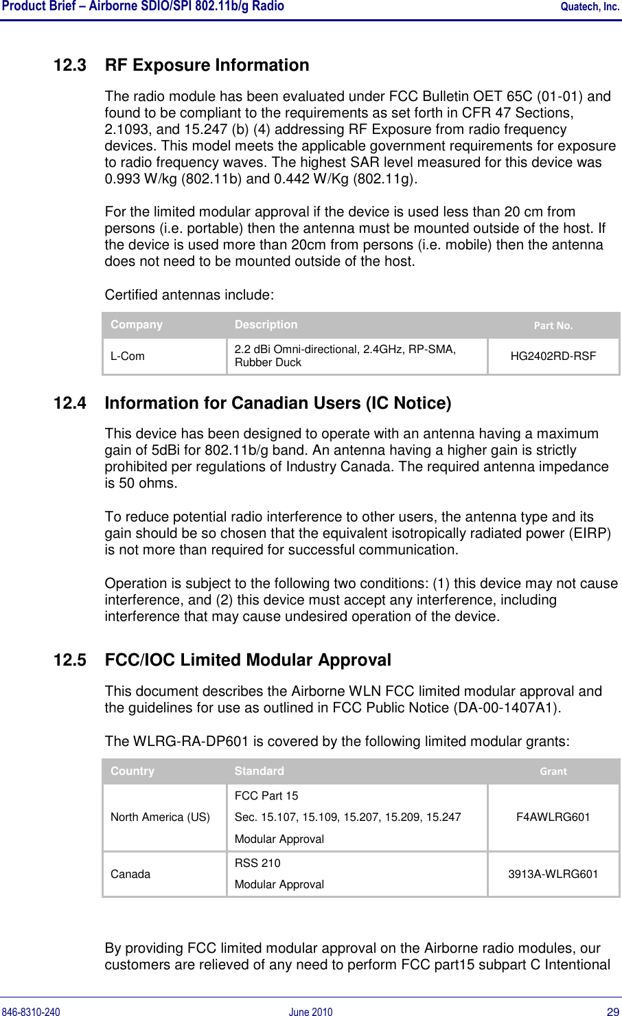 Product Brief – Airborne SDIO/SPI 802.11b/g Radio    Quatech, Inc. 846-8310-240  June 2010  29 12.3  RF Exposure Information The radio module has been evaluated under FCC Bulletin OET 65C (01-01) and found to be compliant to the requirements as set forth in CFR 47 Sections, 2.1093, and 15.247 (b) (4) addressing RF Exposure from radio frequency devices. This model meets the applicable government requirements for exposure to radio frequency waves. The highest SAR level measured for this device was 0.993 W/kg (802.11b) and 0.442 W/Kg (802.11g). For the limited modular approval if the device is used less than 20 cm from persons (i.e. portable) then the antenna must be mounted outside of the host. If the device is used more than 20cm from persons (i.e. mobile) then the antenna does not need to be mounted outside of the host. Certified antennas include: Company Description Part No. L-Com 2.2 dBi Omni-directional, 2.4GHz, RP-SMA, Rubber Duck HG2402RD-RSF 12.4  Information for Canadian Users (IC Notice) This device has been designed to operate with an antenna having a maximum gain of 5dBi for 802.11b/g band. An antenna having a higher gain is strictly prohibited per regulations of Industry Canada. The required antenna impedance is 50 ohms. To reduce potential radio interference to other users, the antenna type and its gain should be so chosen that the equivalent isotropically radiated power (EIRP) is not more than required for successful communication. Operation is subject to the following two conditions: (1) this device may not cause interference, and (2) this device must accept any interference, including interference that may cause undesired operation of the device. 12.5  FCC/IOC Limited Modular Approval This document describes the Airborne WLN FCC limited modular approval and the guidelines for use as outlined in FCC Public Notice (DA-00-1407A1).  The WLRG-RA-DP601 is covered by the following limited modular grants: Country Standard Grant North America (US) FCC Part 15 Sec. 15.107, 15.109, 15.207, 15.209, 15.247 Modular Approval F4AWLRG601 Canada RSS 210 Modular Approval 3913A-WLRG601  By providing FCC limited modular approval on the Airborne radio modules, our customers are relieved of any need to perform FCC part15 subpart C Intentional 