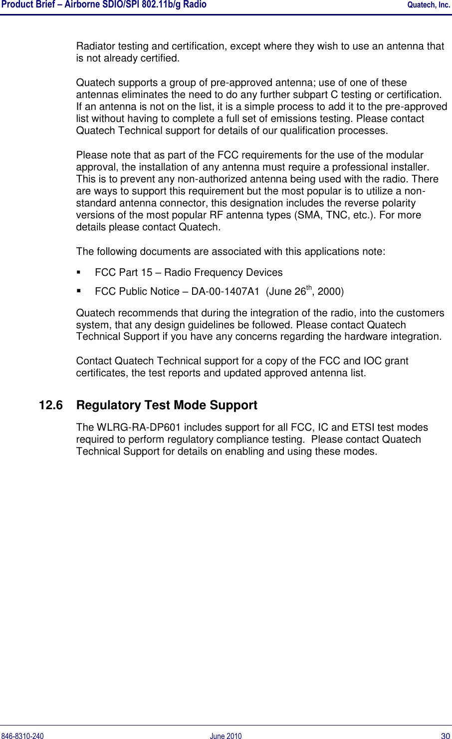 Product Brief – Airborne SDIO/SPI 802.11b/g Radio    Quatech, Inc. 846-8310-240  June 2010  30 Radiator testing and certification, except where they wish to use an antenna that is not already certified.  Quatech supports a group of pre-approved antenna; use of one of these antennas eliminates the need to do any further subpart C testing or certification. If an antenna is not on the list, it is a simple process to add it to the pre-approved list without having to complete a full set of emissions testing. Please contact Quatech Technical support for details of our qualification processes. Please note that as part of the FCC requirements for the use of the modular approval, the installation of any antenna must require a professional installer. This is to prevent any non-authorized antenna being used with the radio. There are ways to support this requirement but the most popular is to utilize a non-standard antenna connector, this designation includes the reverse polarity versions of the most popular RF antenna types (SMA, TNC, etc.). For more details please contact Quatech. The following documents are associated with this applications note:   FCC Part 15 – Radio Frequency Devices  FCC Public Notice – DA-00-1407A1  (June 26th, 2000) Quatech recommends that during the integration of the radio, into the customers system, that any design guidelines be followed. Please contact Quatech Technical Support if you have any concerns regarding the hardware integration. Contact Quatech Technical support for a copy of the FCC and IOC grant certificates, the test reports and updated approved antenna list. 12.6  Regulatory Test Mode Support The WLRG-RA-DP601 includes support for all FCC, IC and ETSI test modes required to perform regulatory compliance testing.  Please contact Quatech Technical Support for details on enabling and using these modes.  