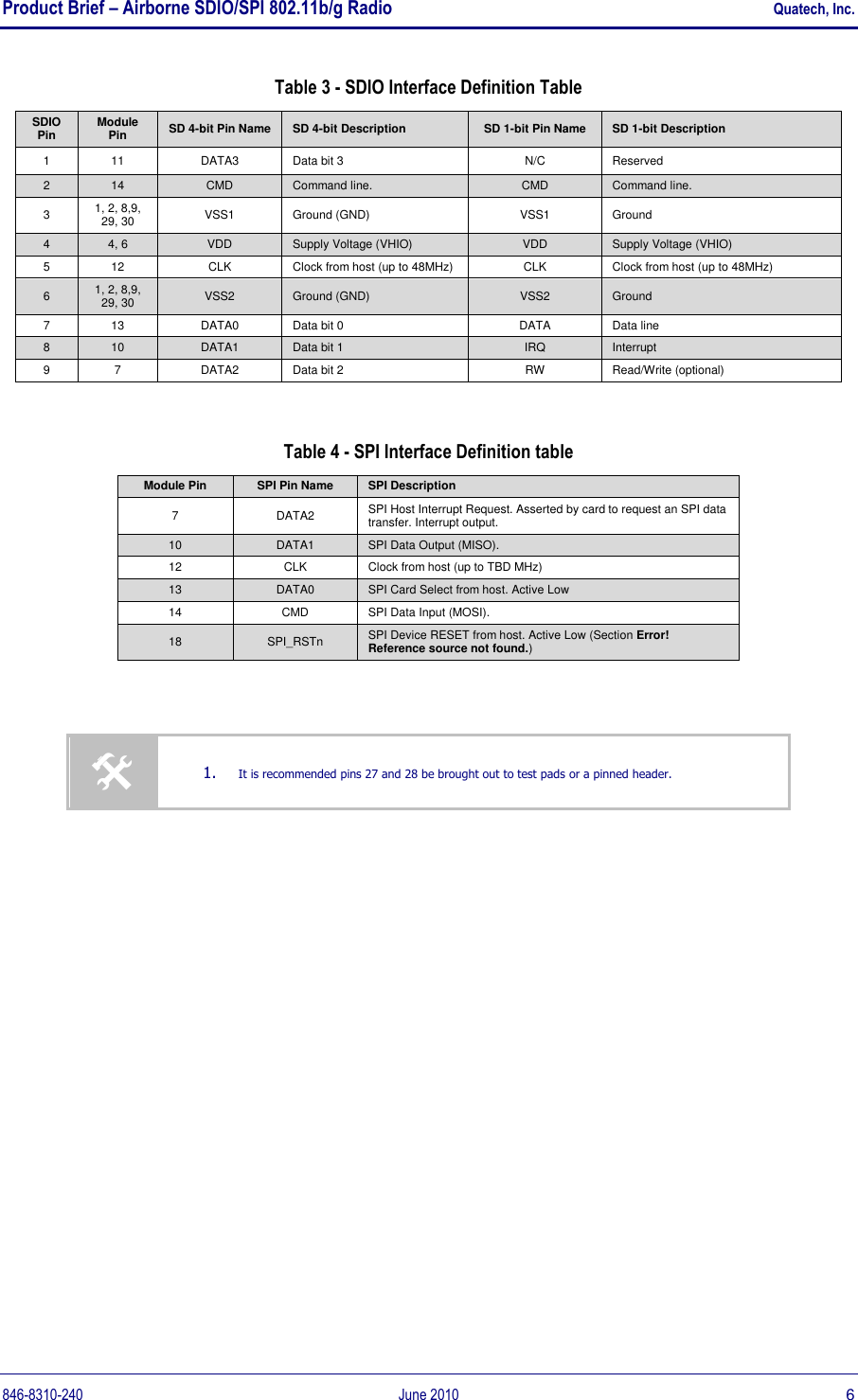 Product Brief – Airborne SDIO/SPI 802.11b/g Radio    Quatech, Inc. 846-8310-240  June 2010  6 Table 3 - SDIO Interface Definition Table SDIO Pin Module Pin SD 4-bit Pin Name SD 4-bit Description SD 1-bit Pin Name SD 1-bit Description 1 11 DATA3 Data bit 3 N/C Reserved 2 14 CMD Command line. CMD Command line. 3 1, 2, 8,9, 29, 30 VSS1 Ground (GND) VSS1 Ground 4 4, 6 VDD Supply Voltage (VHIO) VDD Supply Voltage (VHIO) 5 12 CLK Clock from host (up to 48MHz) CLK Clock from host (up to 48MHz) 6 1, 2, 8,9, 29, 30 VSS2 Ground (GND) VSS2 Ground 7 13 DATA0 Data bit 0 DATA Data line 8 10 DATA1 Data bit 1 IRQ Interrupt 9 7 DATA2 Data bit 2 RW Read/Write (optional)  Table 4 - SPI Interface Definition table Module Pin SPI Pin Name SPI Description 7 DATA2 SPI Host Interrupt Request. Asserted by card to request an SPI data transfer. Interrupt output. 10 DATA1 SPI Data Output (MISO). 12 CLK Clock from host (up to TBD MHz) 13 DATA0 SPI Card Select from host. Active Low 14 CMD SPI Data Input (MOSI). 18 SPI_RSTn SPI Device RESET from host. Active Low (Section Error! Reference source not found.)     1. It is recommended pins 27 and 28 be brought out to test pads or a pinned header. 