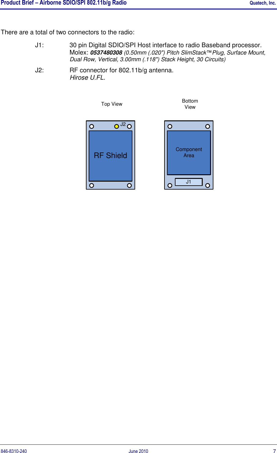 Product Brief – Airborne SDIO/SPI 802.11b/g Radio    Quatech, Inc. 846-8310-240  June 2010  7 There are a total of two connectors to the radio: J1:   30 pin Digital SDIO/SPI Host interface to radio Baseband processor. Molex: 0537480308 (0.50mm (.020&quot;) Pitch SlimStack™Plug, Surface Mount, Dual Row, Vertical, 3.00mm (.118&quot;) Stack Height, 30 Circuits) J2:   RF connector for 802.11b/g antenna. Hirose U.FL.  RF ShieldJ2Top View Bottom ViewJ1Component Area  