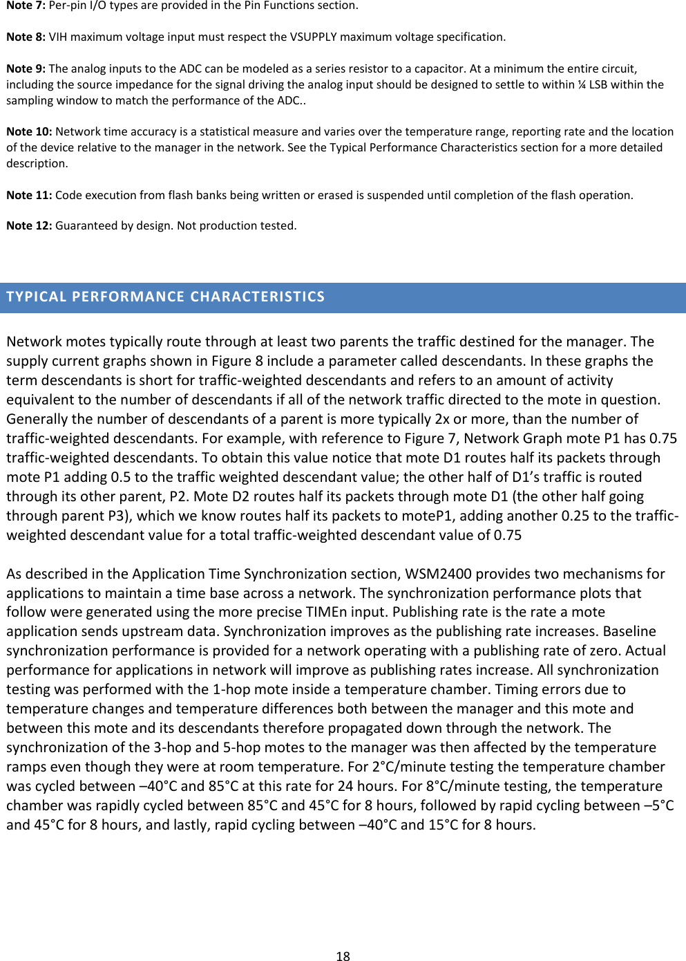 18  Note 7: Per-pin I/O types are provided in the Pin Functions section.  Note 8: VIH maximum voltage input must respect the VSUPPLY maximum voltage specification.  Note 9: The analog inputs to the ADC can be modeled as a series resistor to a capacitor. At a minimum the entire circuit, including the source impedance for the signal driving the analog input should be designed to settle to within ¼ LSB within the sampling window to match the performance of the ADC..  Note 10: Network time accuracy is a statistical measure and varies over the temperature range, reporting rate and the location of the device relative to the manager in the network. See the Typical Performance Characteristics section for a more detailed description.  Note 11: Code execution from flash banks being written or erased is suspended until completion of the flash operation. Note 12: Guaranteed by design. Not production tested.  TYPICAL PERFORMANCE CHARACTERISTICS  Network motes typically route through at least two parents the traffic destined for the manager. The supply current graphs shown in Figure 8 include a parameter called descendants. In these graphs the term descendants is short for traffic-weighted descendants and refers to an amount of activity equivalent to the number of descendants if all of the network traffic directed to the mote in question. Generally the number of descendants of a parent is more typically 2x or more, than the number of traffic-weighted descendants. For example, with reference to Figure 7, Network Graph mote P1 has 0.75 traffic-weighted descendants. To obtain this value notice that mote D1 routes half its packets through mote P1 adding 0.5 to the traffic weighted descendant value; the other half of D1’s traffic is routed through its other parent, P2. Mote D2 routes half its packets through mote D1 (the other half going through parent P3), which we know routes half its packets to moteP1, adding another 0.25 to the traffic-weighted descendant value for a total traffic-weighted descendant value of 0.75  As described in the Application Time Synchronization section, WSM2400 provides two mechanisms for applications to maintain a time base across a network. The synchronization performance plots that follow were generated using the more precise TIMEn input. Publishing rate is the rate a mote application sends upstream data. Synchronization improves as the publishing rate increases. Baseline synchronization performance is provided for a network operating with a publishing rate of zero. Actual performance for applications in network will improve as publishing rates increase. All synchronization testing was performed with the 1-hop mote inside a temperature chamber. Timing errors due to temperature changes and temperature differences both between the manager and this mote and between this mote and its descendants therefore propagated down through the network. The synchronization of the 3-hop and 5-hop motes to the manager was then affected by the temperature ramps even though they were at room temperature. For 2°C/minute testing the temperature chamber was cycled between –40°C and 85°C at this rate for 24 hours. For 8°C/minute testing, the temperature chamber was rapidly cycled between 85°C and 45°C for 8 hours, followed by rapid cycling between –5°C and 45°C for 8 hours, and lastly, rapid cycling between –40°C and 15°C for 8 hours.   