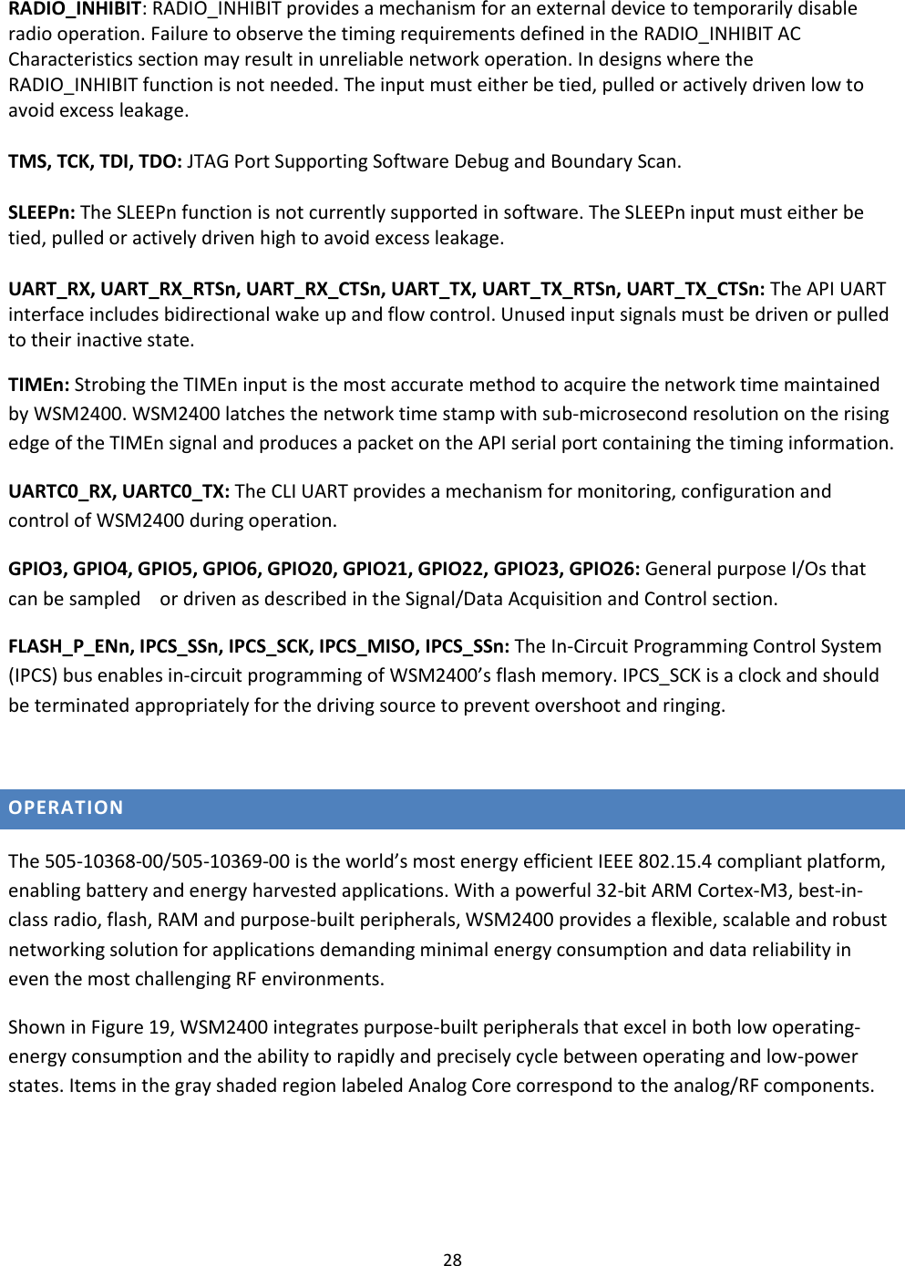 28  RADIO_INHIBIT: RADIO_INHIBIT provides a mechanism for an external device to temporarily disable radio operation. Failure to observe the timing requirements defined in the RADIO_INHIBIT AC Characteristics section may result in unreliable network operation. In designs where the RADIO_INHIBIT function is not needed. The input must either be tied, pulled or actively driven low to avoid excess leakage.  TMS, TCK, TDI, TDO: JTAG Port Supporting Software Debug and Boundary Scan.   SLEEPn: The SLEEPn function is not currently supported in software. The SLEEPn input must either be tied, pulled or actively driven high to avoid excess leakage.  UART_RX, UART_RX_RTSn, UART_RX_CTSn, UART_TX, UART_TX_RTSn, UART_TX_CTSn: The API UART interface includes bidirectional wake up and flow control. Unused input signals must be driven or pulled to their inactive state.  TIMEn: Strobing the TIMEn input is the most accurate method to acquire the network time maintained by WSM2400. WSM2400 latches the network time stamp with sub-microsecond resolution on the rising edge of the TIMEn signal and produces a packet on the API serial port containing the timing information.  UARTC0_RX, UARTC0_TX: The CLI UART provides a mechanism for monitoring, configuration and control of WSM2400 during operation. GPIO3, GPIO4, GPIO5, GPIO6, GPIO20, GPIO21, GPIO22, GPIO23, GPIO26: General purpose I/Os that can be sampled    or driven as described in the Signal/Data Acquisition and Control section.  FLASH_P_ENn, IPCS_SSn, IPCS_SCK, IPCS_MISO, IPCS_SSn: The In-Circuit Programming Control System (IPCS) bus enables in-circuit programming of WSM2400’s flash memory. IPCS_SCK is a clock and should be terminated appropriately for the driving source to prevent overshoot and ringing.  OPERATION The 505-10368-00/505-10369-00 is the world’s most energy efficient IEEE 802.15.4 compliant platform, enabling battery and energy harvested applications. With a powerful 32-bit ARM Cortex-M3, best-in-class radio, flash, RAM and purpose-built peripherals, WSM2400 provides a flexible, scalable and robust networking solution for applications demanding minimal energy consumption and data reliability in even the most challenging RF environments.  Shown in Figure 19, WSM2400 integrates purpose-built peripherals that excel in both low operating-energy consumption and the ability to rapidly and precisely cycle between operating and low-power states. Items in the gray shaded region labeled Analog Core correspond to the analog/RF components.    