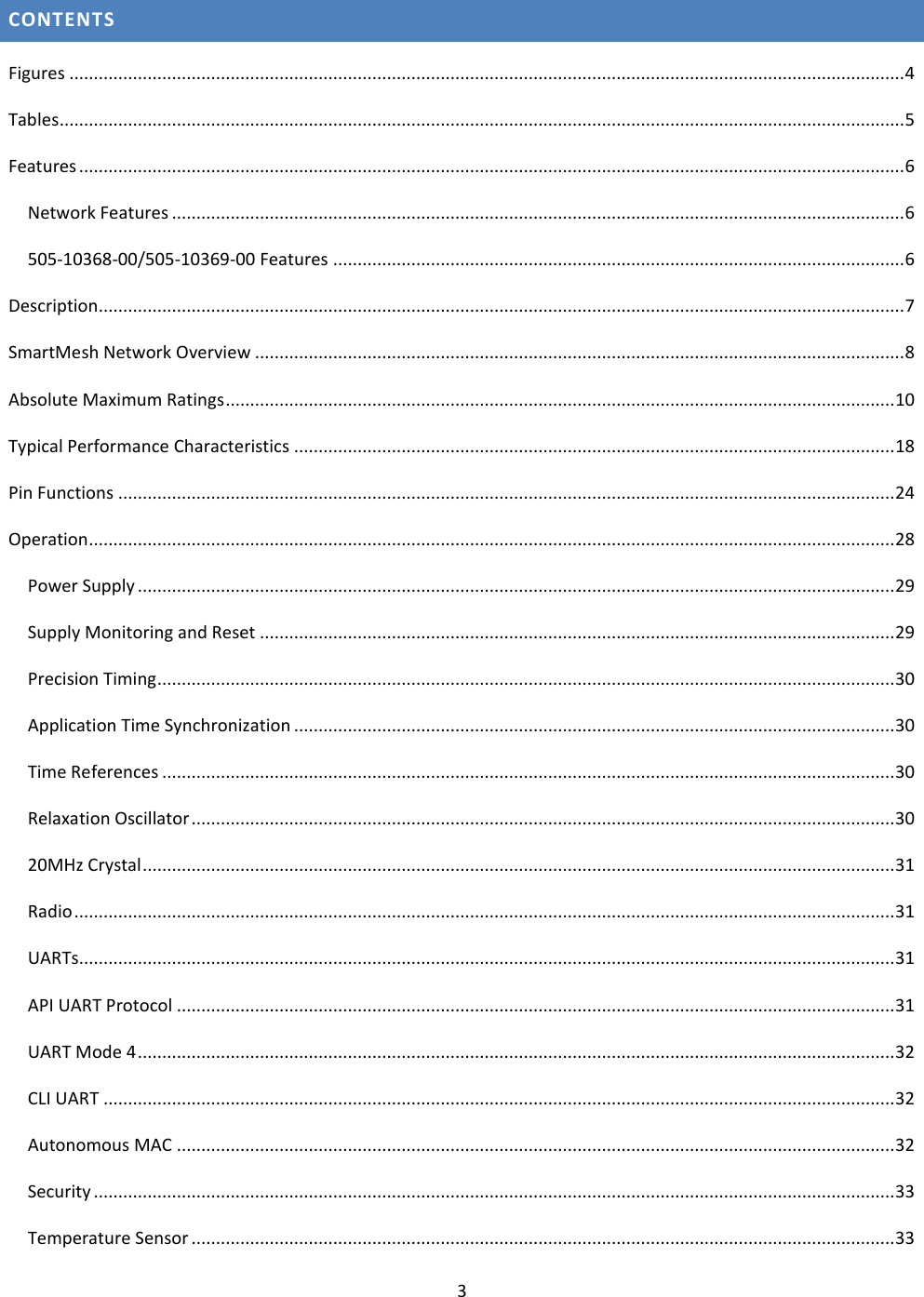 3  CONTENTS Figures ........................................................................................................................................................................... 4 Tables ............................................................................................................................................................................. 5 Features ......................................................................................................................................................................... 6 Network Features ...................................................................................................................................................... 6 505-10368-00/505-10369-00 Features ..................................................................................................................... 6 Description..................................................................................................................................................................... 7 SmartMesh Network Overview ..................................................................................................................................... 8 Absolute Maximum Ratings ......................................................................................................................................... 10 Typical Performance Characteristics ........................................................................................................................... 18 Pin Functions ............................................................................................................................................................... 24 Operation ..................................................................................................................................................................... 28 Power Supply ........................................................................................................................................................... 29 Supply Monitoring and Reset .................................................................................................................................. 29 Precision Timing ....................................................................................................................................................... 30 Application Time Synchronization ........................................................................................................................... 30 Time References ...................................................................................................................................................... 30 Relaxation Oscillator ................................................................................................................................................ 30 20MHz Crystal .......................................................................................................................................................... 31 Radio ........................................................................................................................................................................ 31 UARTs....................................................................................................................................................................... 31 API UART Protocol ................................................................................................................................................... 31 UART Mode 4 ........................................................................................................................................................... 32 CLI UART .................................................................................................................................................................. 32 Autonomous MAC ................................................................................................................................................... 32 Security .................................................................................................................................................................... 33 Temperature Sensor ................................................................................................................................................ 33 