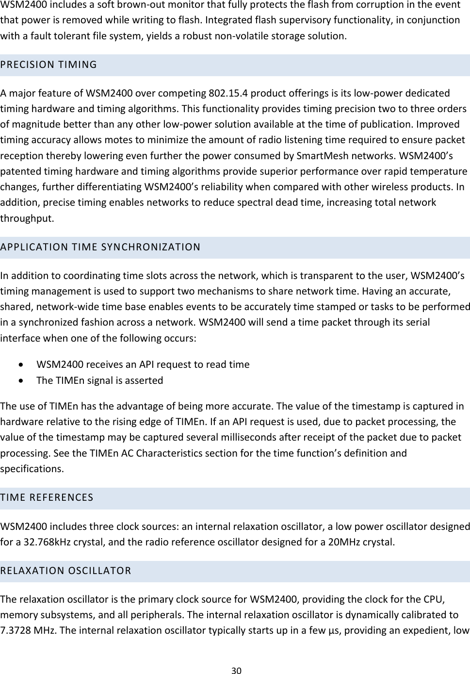 30  WSM2400 includes a soft brown-out monitor that fully protects the flash from corruption in the event that power is removed while writing to flash. Integrated flash supervisory functionality, in conjunction with a fault tolerant file system, yields a robust non-volatile storage solution.  PRECISION TIMING  A major feature of WSM2400 over competing 802.15.4 product offerings is its low-power dedicated timing hardware and timing algorithms. This functionality provides timing precision two to three orders of magnitude better than any other low-power solution available at the time of publication. Improved timing accuracy allows motes to minimize the amount of radio listening time required to ensure packet reception thereby lowering even further the power consumed by SmartMesh networks. WSM2400’s patented timing hardware and timing algorithms provide superior performance over rapid temperature changes, further differentiating WSM2400’s reliability when compared with other wireless products. In addition, precise timing enables networks to reduce spectral dead time, increasing total network throughput.  APPLICATION TIME SYNCHRONIZATION  In addition to coordinating time slots across the network, which is transparent to the user, WSM2400’s timing management is used to support two mechanisms to share network time. Having an accurate, shared, network-wide time base enables events to be accurately time stamped or tasks to be performed in a synchronized fashion across a network. WSM2400 will send a time packet through its serial interface when one of the following occurs:   WSM2400 receives an API request to read time   The TIMEn signal is asserted  The use of TIMEn has the advantage of being more accurate. The value of the timestamp is captured in hardware relative to the rising edge of TIMEn. If an API request is used, due to packet processing, the value of the timestamp may be captured several milliseconds after receipt of the packet due to packet processing. See the TIMEn AC Characteristics section for the time function’s definition and specifications.  TIME REFERENCES WSM2400 includes three clock sources: an internal relaxation oscillator, a low power oscillator designed for a 32.768kHz crystal, and the radio reference oscillator designed for a 20MHz crystal.  RELAXATION OSCILLATOR  The relaxation oscillator is the primary clock source for WSM2400, providing the clock for the CPU, memory subsystems, and all peripherals. The internal relaxation oscillator is dynamically calibrated to 7.3728 MHz. The internal relaxation oscillator typically starts up in a few μs, providing an expedient, low 