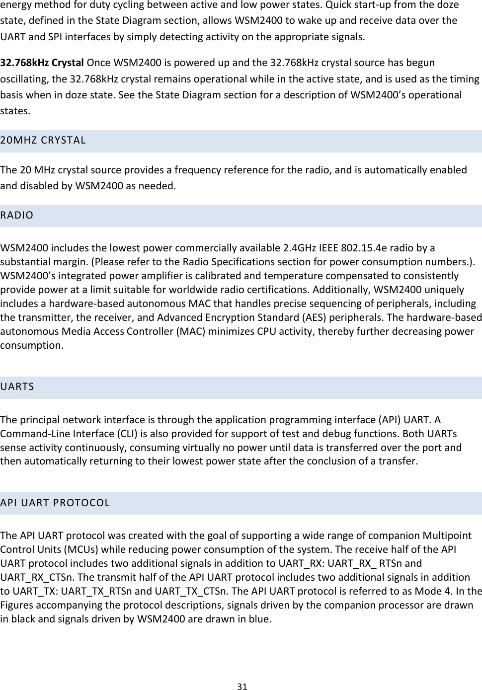 31  energy method for duty cycling between active and low power states. Quick start-up from the doze state, defined in the State Diagram section, allows WSM2400 to wake up and receive data over the UART and SPI interfaces by simply detecting activity on the appropriate signals.  32.768kHz Crystal Once WSM2400 is powered up and the 32.768kHz crystal source has begun oscillating, the 32.768kHz crystal remains operational while in the active state, and is used as the timing basis when in doze state. See the State Diagram section for a description of WSM2400’s operational states. 20MHZ CRYSTAL  The 20 MHz crystal source provides a frequency reference for the radio, and is automatically enabled and disabled by WSM2400 as needed.  RADIO   WSM2400 includes the lowest power commercially available 2.4GHz IEEE 802.15.4e radio by a substantial margin. (Please refer to the Radio Specifications section for power consumption numbers.). WSM2400’s integrated power amplifier is calibrated and temperature compensated to consistently provide power at a limit suitable for worldwide radio certifications. Additionally, WSM2400 uniquely includes a hardware-based autonomous MAC that handles precise sequencing of peripherals, including the transmitter, the receiver, and Advanced Encryption Standard (AES) peripherals. The hardware-based autonomous Media Access Controller (MAC) minimizes CPU activity, thereby further decreasing power consumption.     UARTS   The principal network interface is through the application programming interface (API) UART. A Command-Line Interface (CLI) is also provided for support of test and debug functions. Both UARTs sense activity continuously, consuming virtually no power until data is transferred over the port and then automatically returning to their lowest power state after the conclusion of a transfer.   API UART PROTOCOL   The API UART protocol was created with the goal of supporting a wide range of companion Multipoint Control Units (MCUs) while reducing power consumption of the system. The receive half of the API UART protocol includes two additional signals in addition to UART_RX: UART_RX_ RTSn and UART_RX_CTSn. The transmit half of the API UART protocol includes two additional signals in addition to UART_TX: UART_TX_RTSn and UART_TX_CTSn. The API UART protocol is referred to as Mode 4. In the Figures accompanying the protocol descriptions, signals driven by the companion processor are drawn in black and signals driven by WSM2400 are drawn in blue.    