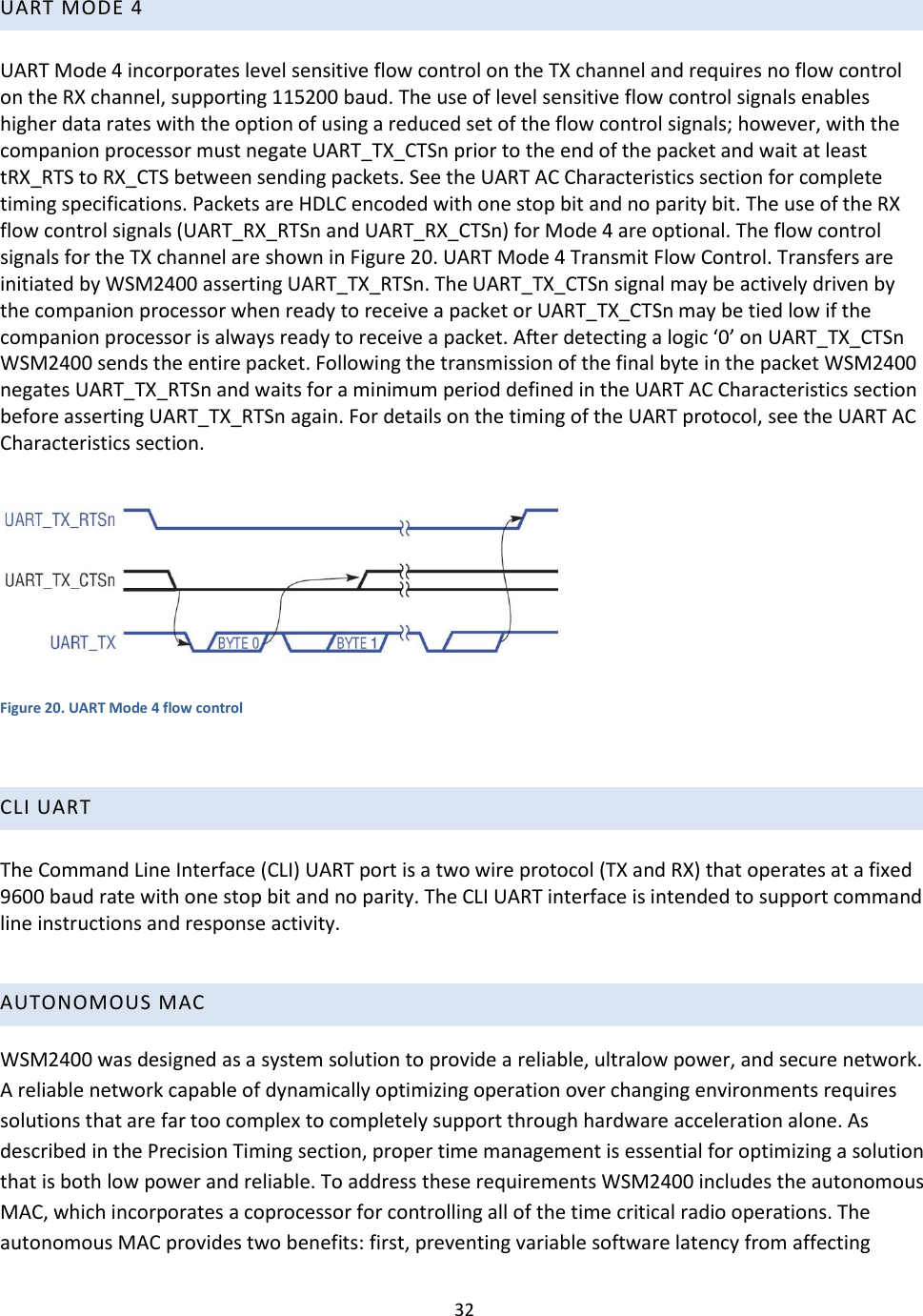 32  UART MODE 4   UART Mode 4 incorporates level sensitive flow control on the TX channel and requires no flow control on the RX channel, supporting 115200 baud. The use of level sensitive flow control signals enables higher data rates with the option of using a reduced set of the flow control signals; however, with the companion processor must negate UART_TX_CTSn prior to the end of the packet and wait at least tRX_RTS to RX_CTS between sending packets. See the UART AC Characteristics section for complete timing specifications. Packets are HDLC encoded with one stop bit and no parity bit. The use of the RX flow control signals (UART_RX_RTSn and UART_RX_CTSn) for Mode 4 are optional. The flow control signals for the TX channel are shown in Figure 20. UART Mode 4 Transmit Flow Control. Transfers are initiated by WSM2400 asserting UART_TX_RTSn. The UART_TX_CTSn signal may be actively driven by the companion processor when ready to receive a packet or UART_TX_CTSn may be tied low if the companion processor is always ready to receive a packet. After detecting a logic ‘0’ on UART_TX_CTSn WSM2400 sends the entire packet. Following the transmission of the final byte in the packet WSM2400 negates UART_TX_RTSn and waits for a minimum period defined in the UART AC Characteristics section before asserting UART_TX_RTSn again. For details on the timing of the UART protocol, see the UART AC Characteristics section.    Figure 20. UART Mode 4 flow control  CLI UART   The Command Line Interface (CLI) UART port is a two wire protocol (TX and RX) that operates at a fixed 9600 baud rate with one stop bit and no parity. The CLI UART interface is intended to support command line instructions and response activity.     AUTONOMOUS MAC WSM2400 was designed as a system solution to provide a reliable, ultralow power, and secure network. A reliable network capable of dynamically optimizing operation over changing environments requires solutions that are far too complex to completely support through hardware acceleration alone. As described in the Precision Timing section, proper time management is essential for optimizing a solution that is both low power and reliable. To address these requirements WSM2400 includes the autonomous MAC, which incorporates a coprocessor for controlling all of the time critical radio operations. The autonomous MAC provides two benefits: first, preventing variable software latency from affecting 