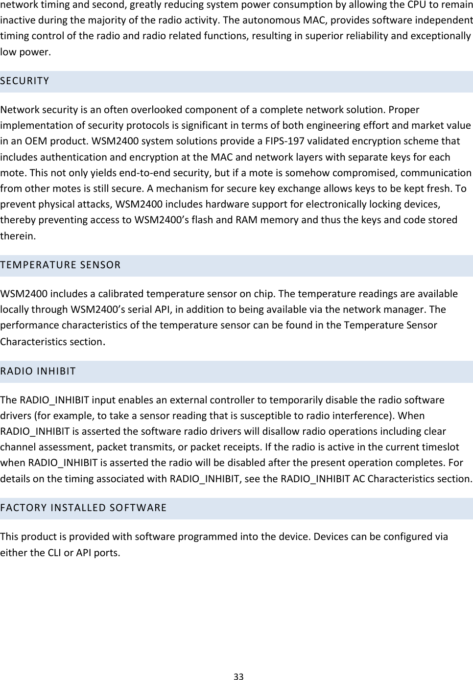 33  network timing and second, greatly reducing system power consumption by allowing the CPU to remain inactive during the majority of the radio activity. The autonomous MAC, provides software independent timing control of the radio and radio related functions, resulting in superior reliability and exceptionally low power.  SECURITY Network security is an often overlooked component of a complete network solution. Proper implementation of security protocols is significant in terms of both engineering effort and market value in an OEM product. WSM2400 system solutions provide a FIPS-197 validated encryption scheme that includes authentication and encryption at the MAC and network layers with separate keys for each mote. This not only yields end-to-end security, but if a mote is somehow compromised, communication from other motes is still secure. A mechanism for secure key exchange allows keys to be kept fresh. To prevent physical attacks, WSM2400 includes hardware support for electronically locking devices, thereby preventing access to WSM2400’s flash and RAM memory and thus the keys and code stored therein.  TEMPERATURE SENSOR WSM2400 includes a calibrated temperature sensor on chip. The temperature readings are available locally through WSM2400’s serial API, in addition to being available via the network manager. The performance characteristics of the temperature sensor can be found in the Temperature Sensor Characteristics section. RADIO INHIBIT  The RADIO_INHIBIT input enables an external controller to temporarily disable the radio software drivers (for example, to take a sensor reading that is susceptible to radio interference). When RADIO_INHIBIT is asserted the software radio drivers will disallow radio operations including clear channel assessment, packet transmits, or packet receipts. If the radio is active in the current timeslot when RADIO_INHIBIT is asserted the radio will be disabled after the present operation completes. For details on the timing associated with RADIO_INHIBIT, see the RADIO_INHIBIT AC Characteristics section.  FACTORY INSTALLED SO FTWARE This product is provided with software programmed into the device. Devices can be configured via either the CLI or API ports.   