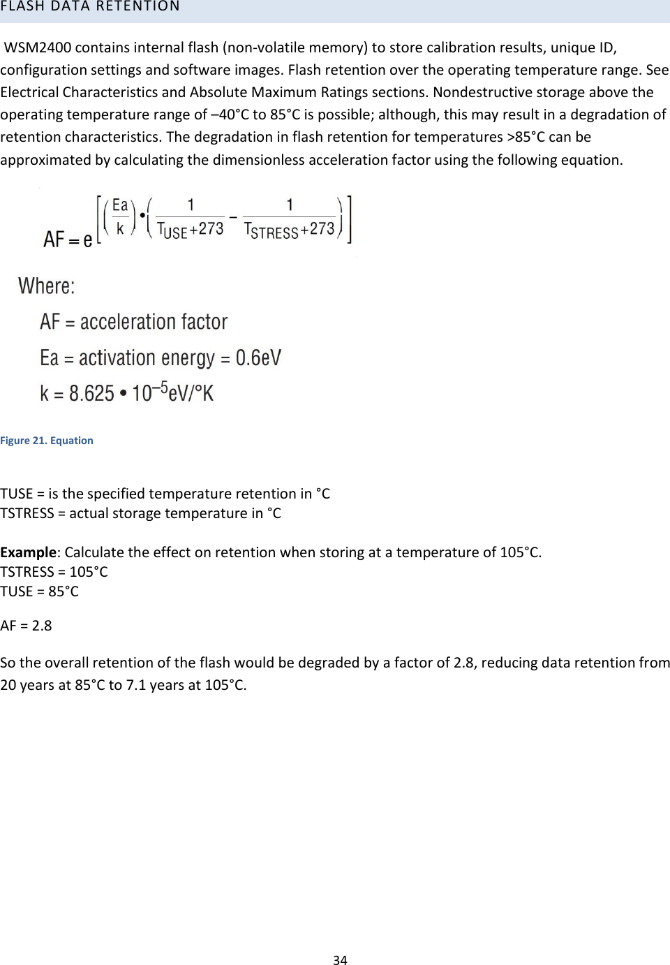 34  FLASH DATA RETENTION  WSM2400 contains internal flash (non-volatile memory) to store calibration results, unique ID, configuration settings and software images. Flash retention over the operating temperature range. See Electrical Characteristics and Absolute Maximum Ratings sections. Nondestructive storage above the operating temperature range of –40°C to 85°C is possible; although, this may result in a degradation of retention characteristics. The degradation in flash retention for temperatures &gt;85°C can be approximated by calculating the dimensionless acceleration factor using the following equation.   Figure 21. Equation  TUSE = is the specified temperature retention in °C TSTRESS = actual storage temperature in °C  Example: Calculate the effect on retention when storing at a temperature of 105°C. TSTRESS = 105°C TUSE = 85°C AF = 2.8 So the overall retention of the flash would be degraded by a factor of 2.8, reducing data retention from 20 years at 85°C to 7.1 years at 105°C.     