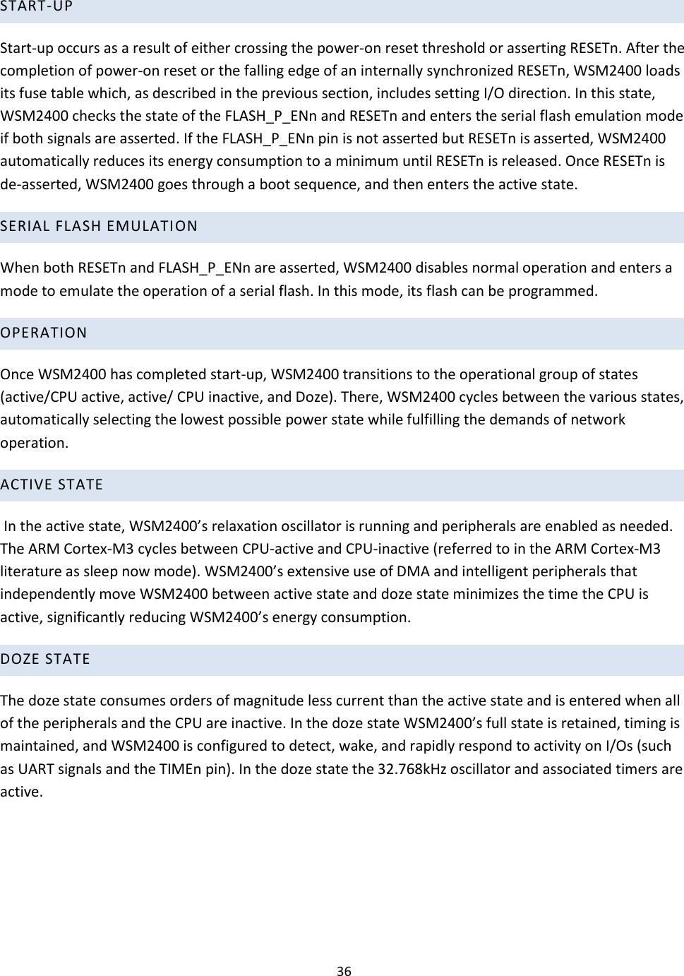 36  START-UP  Start-up occurs as a result of either crossing the power-on reset threshold or asserting RESETn. After the completion of power-on reset or the falling edge of an internally synchronized RESETn, WSM2400 loads its fuse table which, as described in the previous section, includes setting I/O direction. In this state, WSM2400 checks the state of the FLASH_P_ENn and RESETn and enters the serial flash emulation mode if both signals are asserted. If the FLASH_P_ENn pin is not asserted but RESETn is asserted, WSM2400 automatically reduces its energy consumption to a minimum until RESETn is released. Once RESETn is de-asserted, WSM2400 goes through a boot sequence, and then enters the active state.  SERIAL FLASH EMULATI ON  When both RESETn and FLASH_P_ENn are asserted, WSM2400 disables normal operation and enters a mode to emulate the operation of a serial flash. In this mode, its flash can be programmed.  OPERATION  Once WSM2400 has completed start-up, WSM2400 transitions to the operational group of states (active/CPU active, active/ CPU inactive, and Doze). There, WSM2400 cycles between the various states, automatically selecting the lowest possible power state while fulfilling the demands of network operation.   ACTIVE STATE  In the active state, WSM2400’s relaxation oscillator is running and peripherals are enabled as needed. The ARM Cortex-M3 cycles between CPU-active and CPU-inactive (referred to in the ARM Cortex-M3 literature as sleep now mode). WSM2400’s extensive use of DMA and intelligent peripherals that independently move WSM2400 between active state and doze state minimizes the time the CPU is active, significantly reducing WSM2400’s energy consumption.  DOZE STATE  The doze state consumes orders of magnitude less current than the active state and is entered when all of the peripherals and the CPU are inactive. In the doze state WSM2400’s full state is retained, timing is maintained, and WSM2400 is configured to detect, wake, and rapidly respond to activity on I/Os (such as UART signals and the TIMEn pin). In the doze state the 32.768kHz oscillator and associated timers are active.     