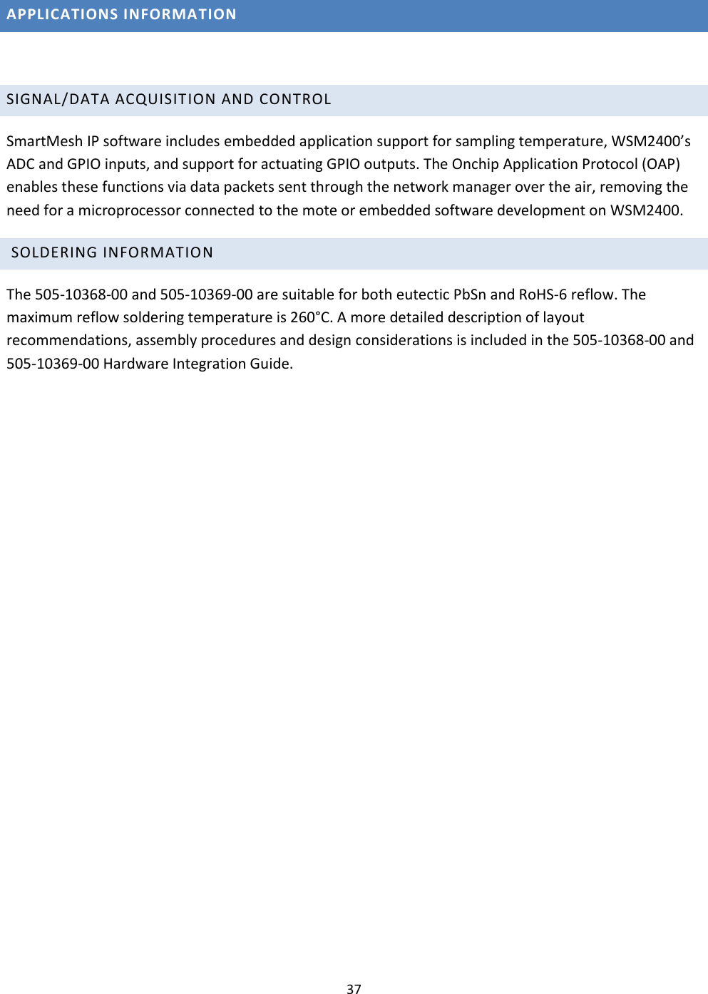 37  APPLICATIONS INFORMATION  SIGNAL/DATA ACQUISIT ION AND CONTROL  SmartMesh IP software includes embedded application support for sampling temperature, WSM2400’s ADC and GPIO inputs, and support for actuating GPIO outputs. The Onchip Application Protocol (OAP) enables these functions via data packets sent through the network manager over the air, removing the need for a microprocessor connected to the mote or embedded software development on WSM2400.   SOLDERING INFORMATION  The 505-10368-00 and 505-10369-00 are suitable for both eutectic PbSn and RoHS-6 reflow. The maximum reflow soldering temperature is 260°C. A more detailed description of layout recommendations, assembly procedures and design considerations is included in the 505-10368-00 and 505-10369-00 Hardware Integration Guide.    