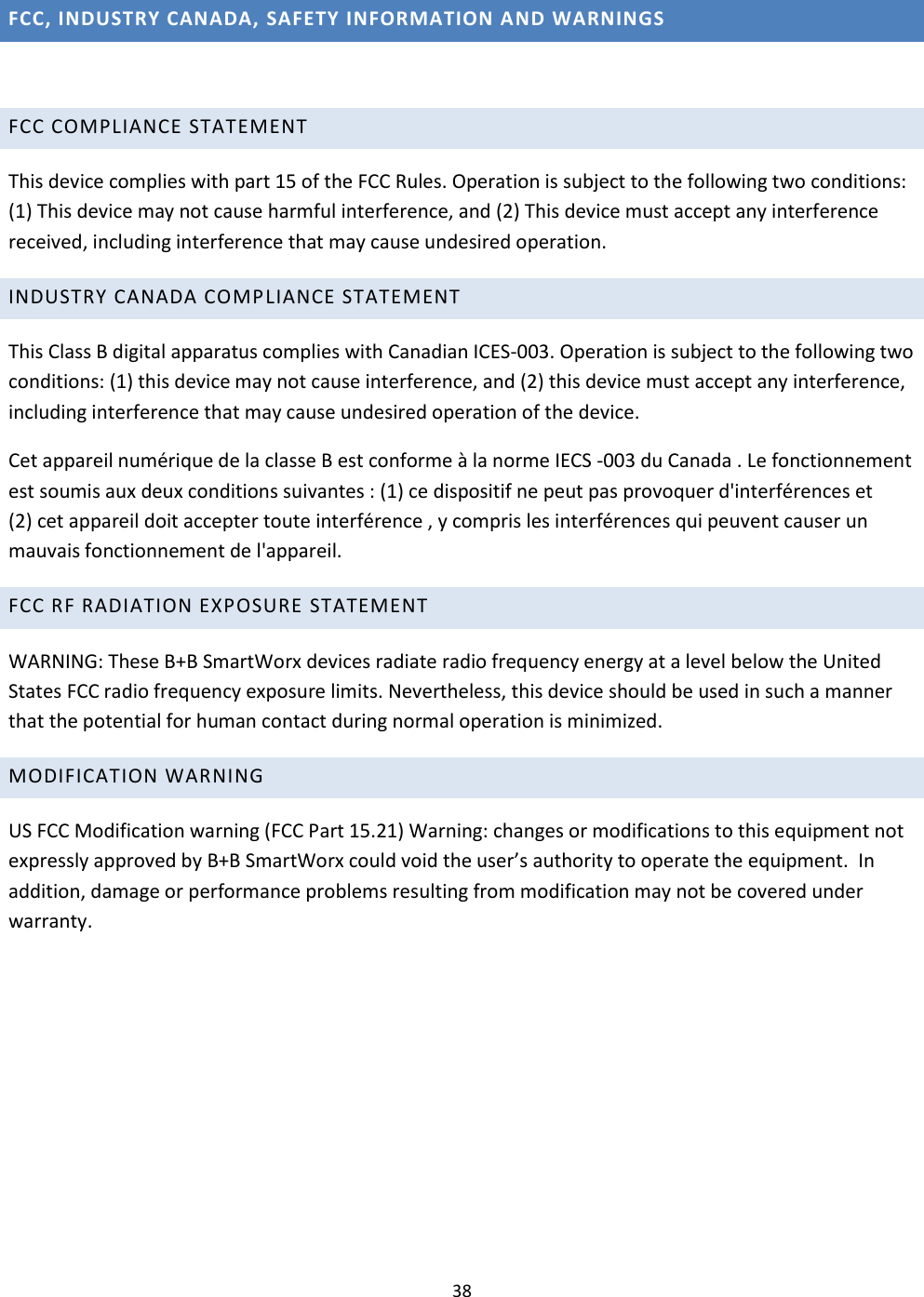 38  FCC, INDUSTRY CANADA, SAFETY INFORMATION AND WARNINGS  FCC COMPLIANCE STATEMENT  This device complies with part 15 of the FCC Rules. Operation is subject to the following two conditions: (1) This device may not cause harmful interference, and (2) This device must accept any interference received, including interference that may cause undesired operation. INDUSTRY CANADA COMPLIANCE STATEMENT This Class B digital apparatus complies with Canadian ICES-003. Operation is subject to the following two conditions: (1) this device may not cause interference, and (2) this device must accept any interference, including interference that may cause undesired operation of the device. Cet appareil numérique de la classe B est conforme à la norme IECS -003 du Canada . Le fonctionnement est soumis aux deux conditions suivantes : (1) ce dispositif ne peut pas provoquer d&apos;interférences et  (2) cet appareil doit accepter toute interférence , y compris les interférences qui peuvent causer un mauvais fonctionnement de l&apos;appareil. FCC RF RADIATION EXPOSURE STATEMENT  WARNING: These B+B SmartWorx devices radiate radio frequency energy at a level below the United States FCC radio frequency exposure limits. Nevertheless, this device should be used in such a manner that the potential for human contact during normal operation is minimized. MODIFICATION WARNING  US FCC Modification warning (FCC Part 15.21) Warning: changes or modifications to this equipment not expressly approved by B+B SmartWorx could void the user’s authority to operate the equipment.  In addition, damage or performance problems resulting from modification may not be covered under warranty.    