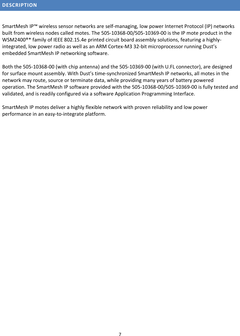 7  DESCRIPTION  SmartMesh IP™ wireless sensor networks are self-managing, low power Internet Protocol (IP) networks built from wireless nodes called motes. The 505-10368-00/505-10369-00 is the IP mote product in the WSM2400®* family of IEEE 802.15.4e printed circuit board assembly solutions, featuring a highly-integrated, low power radio as well as an ARM Cortex-M3 32-bit microprocessor running Dust’s embedded SmartMesh IP networking software.   Both the 505-10368-00 (with chip antenna) and the 505-10369-00 (with U.FL connector), are designed for surface mount assembly. With Dust’s time-synchronized SmartMesh IP networks, all motes in the network may route, source or terminate data, while providing many years of battery powered operation. The SmartMesh IP software provided with the 505-10368-00/505-10369-00 is fully tested and validated, and is readily configured via a software Application Programming Interface.  SmartMesh IP motes deliver a highly flexible network with proven reliability and low power performance in an easy-to-integrate platform.    