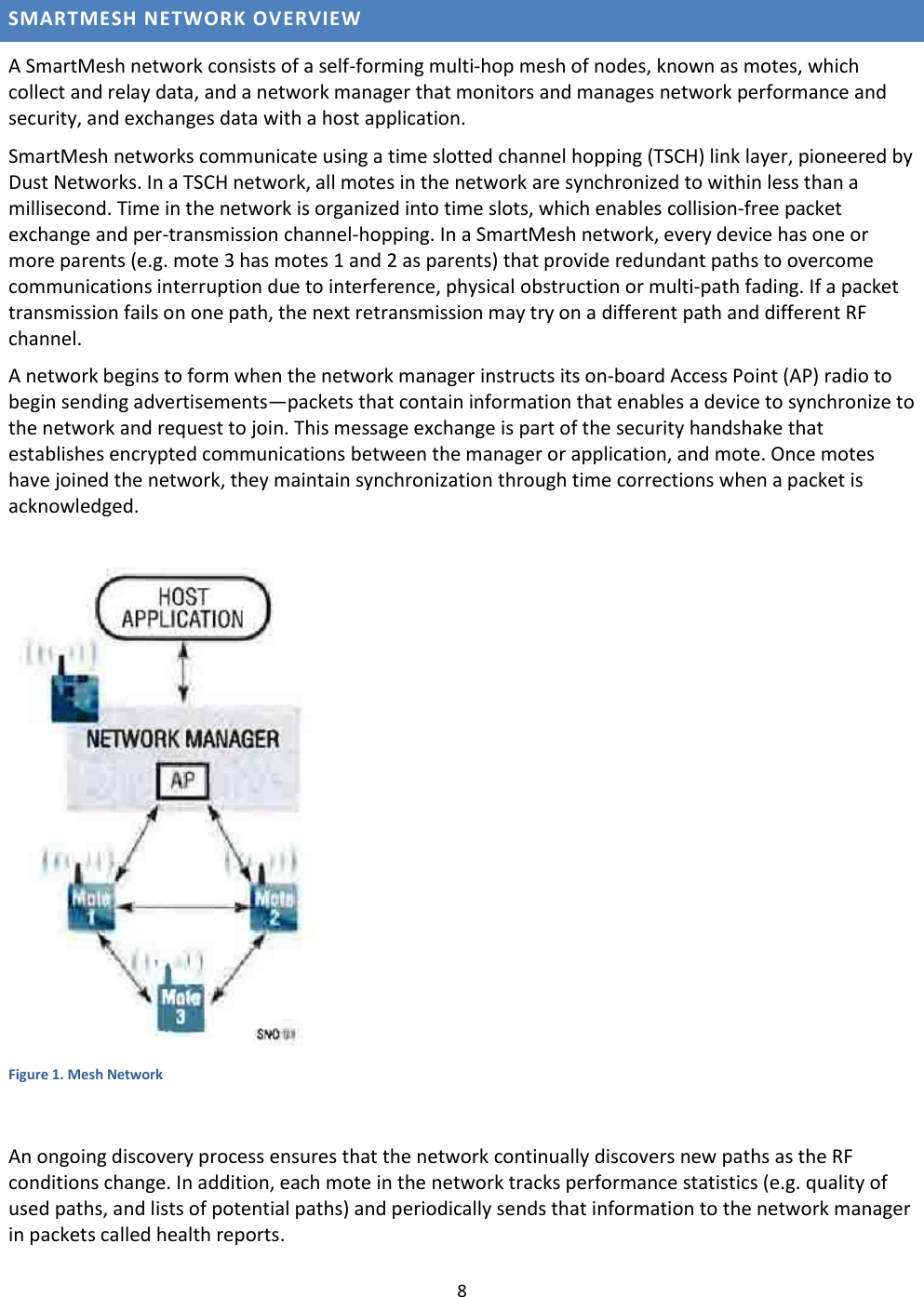 8  SMARTMESH NETWORK OVERVIEW A SmartMesh network consists of a self-forming multi-hop mesh of nodes, known as motes, which collect and relay data, and a network manager that monitors and manages network performance and security, and exchanges data with a host application.  SmartMesh networks communicate using a time slotted channel hopping (TSCH) link layer, pioneered by Dust Networks. In a TSCH network, all motes in the network are synchronized to within less than a millisecond. Time in the network is organized into time slots, which enables collision-free packet exchange and per-transmission channel-hopping. In a SmartMesh network, every device has one or more parents (e.g. mote 3 has motes 1 and 2 as parents) that provide redundant paths to overcome communications interruption due to interference, physical obstruction or multi-path fading. If a packet transmission fails on one path, the next retransmission may try on a different path and different RF channel.  A network begins to form when the network manager instructs its on-board Access Point (AP) radio to begin sending advertisements—packets that contain information that enables a device to synchronize to the network and request to join. This message exchange is part of the security handshake that establishes encrypted communications between the manager or application, and mote. Once motes have joined the network, they maintain synchronization through time corrections when a packet is acknowledged.   Figure 1. Mesh Network  An ongoing discovery process ensures that the network continually discovers new paths as the RF conditions change. In addition, each mote in the network tracks performance statistics (e.g. quality of used paths, and lists of potential paths) and periodically sends that information to the network manager in packets called health reports. 