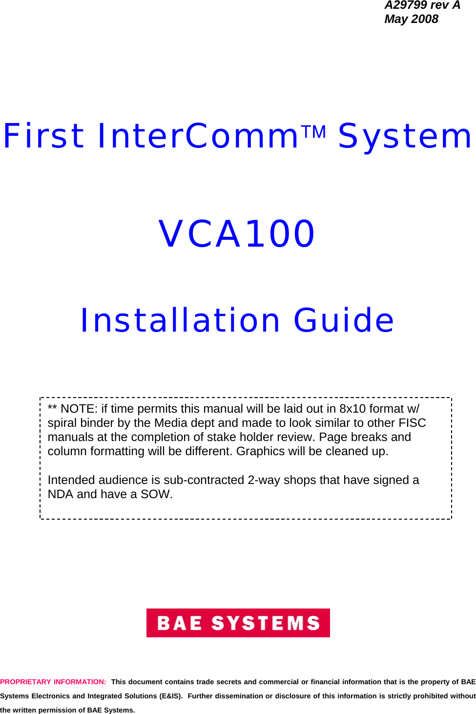   A29799 rev A  May 2008 PROPRIETARY INFORMATION:  This document contains trade secrets and commercial or financial information that is the property of BAE Systems Electronics and Integrated Solutions (E&amp;IS).  Further dissemination or disclosure of this information is strictly prohibited without the written permission of BAE Systems.        First InterComm™ System  VCA100   Installation Guide                      ** NOTE: if time permits this manual will be laid out in 8x10 format w/ spiral binder by the Media dept and made to look similar to other FISC manuals at the completion of stake holder review. Page breaks and column formatting will be different. Graphics will be cleaned up.  Intended audience is sub-contracted 2-way shops that have signed a NDA and have a SOW. 