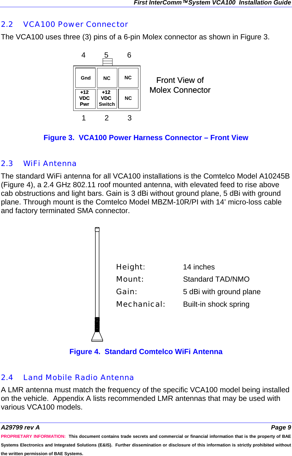 First InterComm™ System VCA100  Installation Guide A29799 rev A  Page 9 PROPRIETARY INFORMATION:  This document contains trade secrets and commercial or financial information that is the property of BAE Systems Electronics and Integrated Solutions (E&amp;IS).  Further dissemination or disclosure of this information is strictly prohibited without the written permission of BAE Systems. 2.2 VCA100 Power Connector The VCA100 uses three (3) pins of a 6-pin Molex connector as shown in Figure 3.   Figure 3.  VCA100 Power Harness Connector – Front View   2.3 WiFi Antenna The standard WiFi antenna for all VCA100 installations is the Comtelco Model A10245B (Figure 4), a 2.4 GHz 802.11 roof mounted antenna, with elevated feed to rise above cab obstructions and light bars. Gain is 3 dBi without ground plane, 5 dBi with ground plane. Through mount is the Comtelco Model MBZM-10R/PI with 14’ micro-loss cable and factory terminated SMA connector.   Figure 4.  Standard Comtelco WiFi Antenna   2.4 Land Mobile Radio Antenna A LMR antenna must match the frequency of the specific VCA100 model being installed on the vehicle.  Appendix A lists recommended LMR antennas that may be used with various VCA100 models. Front View of Molex ConnectorFront View of Molex Connector1         2         34         5         61         2         34         5         61         2         3 4         5         6NC+12 Switch+12 VDC VDC NC+12  VDC  Pwr +12  VDC  Pwr NCGnd Height:   14 inches Mount:   Standard TAD/NMO Gain:     5 dBi with ground plane Mechanical:  Built-in shock spring  