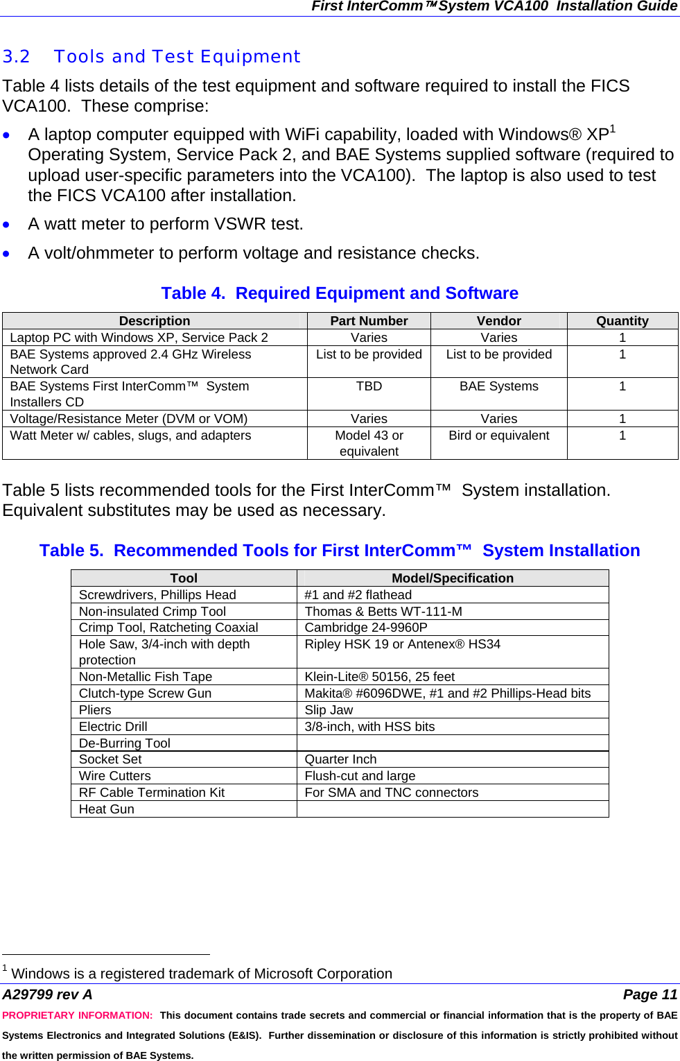 First InterComm™ System VCA100  Installation Guide A29799 rev A  Page 11 PROPRIETARY INFORMATION:  This document contains trade secrets and commercial or financial information that is the property of BAE Systems Electronics and Integrated Solutions (E&amp;IS).  Further dissemination or disclosure of this information is strictly prohibited without the written permission of BAE Systems. 3.2 Tools and Test Equipment  Table 4 lists details of the test equipment and software required to install the FICS VCA100.  These comprise: • A laptop computer equipped with WiFi capability, loaded with Windows® XP1 Operating System, Service Pack 2, and BAE Systems supplied software (required to upload user-specific parameters into the VCA100).  The laptop is also used to test the FICS VCA100 after installation.  • A watt meter to perform VSWR test. • A volt/ohmmeter to perform voltage and resistance checks.  Table 4.  Required Equipment and Software Description  Part Number  Vendor  Quantity Laptop PC with Windows XP, Service Pack 2  Varies  Varies  1 BAE Systems approved 2.4 GHz Wireless Network Card List to be provided  List to be provided  1 BAE Systems First InterComm™  System Installers CD TBD BAE Systems  1 Voltage/Resistance Meter (DVM or VOM)  Varies  Varies  1 Watt Meter w/ cables, slugs, and adapters  Model 43 or equivalent Bird or equivalent  1  Table 5 lists recommended tools for the First InterComm™  System installation.  Equivalent substitutes may be used as necessary.  Table 5.  Recommended Tools for First InterComm™  System Installation Tool  Model/Specification Screwdrivers, Phillips Head  #1 and #2 flathead Non-insulated Crimp Tool  Thomas &amp; Betts WT-111-M Crimp Tool, Ratcheting Coaxial  Cambridge 24-9960P Hole Saw, 3/4-inch with depth protection Ripley HSK 19 or Antenex® HS34 Non-Metallic Fish Tape  Klein-Lite® 50156, 25 feet Clutch-type Screw Gun  Makita® #6096DWE, #1 and #2 Phillips-Head bits Pliers Slip Jaw Electric Drill  3/8-inch, with HSS bits De-Burring Tool   Socket Set  Quarter Inch Wire Cutters  Flush-cut and large RF Cable Termination Kit  For SMA and TNC connectors Heat Gun                                               1 Windows is a registered trademark of Microsoft Corporation 