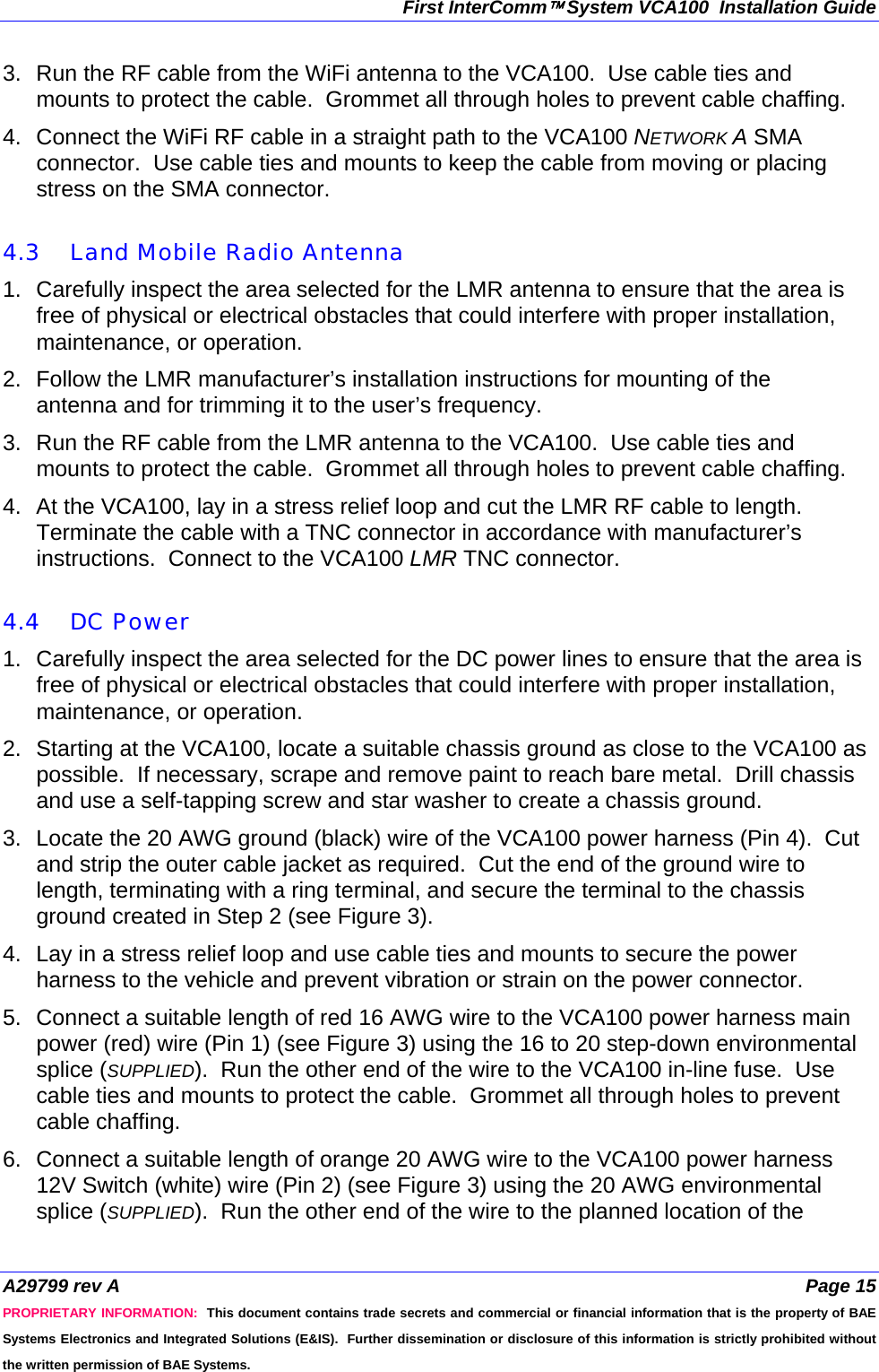 First InterComm™ System VCA100  Installation Guide A29799 rev A  Page 15 PROPRIETARY INFORMATION:  This document contains trade secrets and commercial or financial information that is the property of BAE Systems Electronics and Integrated Solutions (E&amp;IS).  Further dissemination or disclosure of this information is strictly prohibited without the written permission of BAE Systems. 3.  Run the RF cable from the WiFi antenna to the VCA100.  Use cable ties and mounts to protect the cable.  Grommet all through holes to prevent cable chaffing. 4.  Connect the WiFi RF cable in a straight path to the VCA100 NETWORK A SMA connector.  Use cable ties and mounts to keep the cable from moving or placing stress on the SMA connector.  4.3 Land Mobile Radio Antenna 1.  Carefully inspect the area selected for the LMR antenna to ensure that the area is free of physical or electrical obstacles that could interfere with proper installation, maintenance, or operation. 2.  Follow the LMR manufacturer’s installation instructions for mounting of the antenna and for trimming it to the user’s frequency. 3.  Run the RF cable from the LMR antenna to the VCA100.  Use cable ties and mounts to protect the cable.  Grommet all through holes to prevent cable chaffing. 4.  At the VCA100, lay in a stress relief loop and cut the LMR RF cable to length.  Terminate the cable with a TNC connector in accordance with manufacturer’s instructions.  Connect to the VCA100 LMR TNC connector.  4.4 DC Power 1.  Carefully inspect the area selected for the DC power lines to ensure that the area is free of physical or electrical obstacles that could interfere with proper installation, maintenance, or operation.  2.  Starting at the VCA100, locate a suitable chassis ground as close to the VCA100 as possible.  If necessary, scrape and remove paint to reach bare metal.  Drill chassis and use a self-tapping screw and star washer to create a chassis ground. 3.  Locate the 20 AWG ground (black) wire of the VCA100 power harness (Pin 4).  Cut and strip the outer cable jacket as required.  Cut the end of the ground wire to length, terminating with a ring terminal, and secure the terminal to the chassis ground created in Step 2 (see Figure 3). 4.  Lay in a stress relief loop and use cable ties and mounts to secure the power harness to the vehicle and prevent vibration or strain on the power connector. 5.  Connect a suitable length of red 16 AWG wire to the VCA100 power harness main power (red) wire (Pin 1) (see Figure 3) using the 16 to 20 step-down environmental splice (SUPPLIED).  Run the other end of the wire to the VCA100 in-line fuse.  Use cable ties and mounts to protect the cable.  Grommet all through holes to prevent cable chaffing. 6.  Connect a suitable length of orange 20 AWG wire to the VCA100 power harness 12V Switch (white) wire (Pin 2) (see Figure 3) using the 20 AWG environmental splice (SUPPLIED).  Run the other end of the wire to the planned location of the 