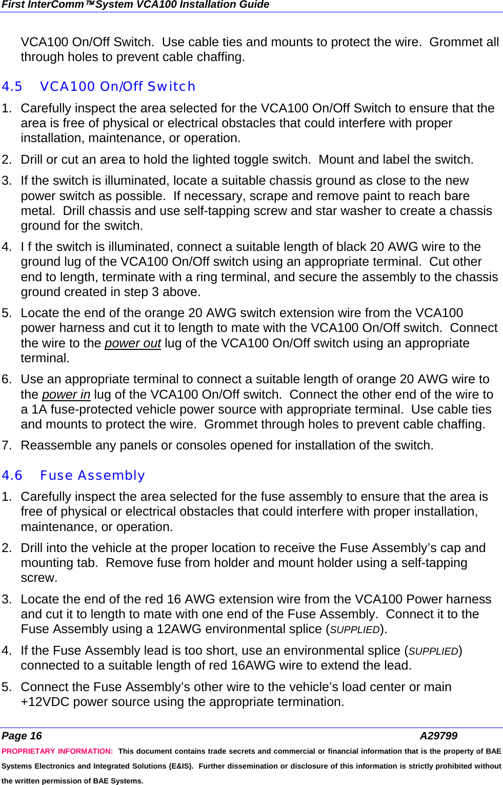 First InterComm™ System VCA100 Installation Guide Page 16  A29799 PROPRIETARY INFORMATION:  This document contains trade secrets and commercial or financial information that is the property of BAE Systems Electronics and Integrated Solutions (E&amp;IS).  Further dissemination or disclosure of this information is strictly prohibited without the written permission of BAE Systems. VCA100 On/Off Switch.  Use cable ties and mounts to protect the wire.  Grommet all through holes to prevent cable chaffing.  4.5 VCA100 On/Off Switch 1.  Carefully inspect the area selected for the VCA100 On/Off Switch to ensure that the area is free of physical or electrical obstacles that could interfere with proper installation, maintenance, or operation. 2.  Drill or cut an area to hold the lighted toggle switch.  Mount and label the switch. 3.  If the switch is illuminated, locate a suitable chassis ground as close to the new power switch as possible.  If necessary, scrape and remove paint to reach bare metal.  Drill chassis and use self-tapping screw and star washer to create a chassis ground for the switch. 4.  I f the switch is illuminated, connect a suitable length of black 20 AWG wire to the ground lug of the VCA100 On/Off switch using an appropriate terminal.  Cut other end to length, terminate with a ring terminal, and secure the assembly to the chassis ground created in step 3 above. 5.  Locate the end of the orange 20 AWG switch extension wire from the VCA100 power harness and cut it to length to mate with the VCA100 On/Off switch.  Connect the wire to the power out lug of the VCA100 On/Off switch using an appropriate terminal. 6.  Use an appropriate terminal to connect a suitable length of orange 20 AWG wire to the power in lug of the VCA100 On/Off switch.  Connect the other end of the wire to a 1A fuse-protected vehicle power source with appropriate terminal.  Use cable ties and mounts to protect the wire.  Grommet through holes to prevent cable chaffing. 7.  Reassemble any panels or consoles opened for installation of the switch.   4.6 Fuse Assembly 1.  Carefully inspect the area selected for the fuse assembly to ensure that the area is free of physical or electrical obstacles that could interfere with proper installation, maintenance, or operation. 2.  Drill into the vehicle at the proper location to receive the Fuse Assembly’s cap and mounting tab.  Remove fuse from holder and mount holder using a self-tapping screw. 3.  Locate the end of the red 16 AWG extension wire from the VCA100 Power harness and cut it to length to mate with one end of the Fuse Assembly.  Connect it to the Fuse Assembly using a 12AWG environmental splice (SUPPLIED). 4.  If the Fuse Assembly lead is too short, use an environmental splice (SUPPLIED) connected to a suitable length of red 16AWG wire to extend the lead. 5.  Connect the Fuse Assembly’s other wire to the vehicle’s load center or main +12VDC power source using the appropriate termination. 