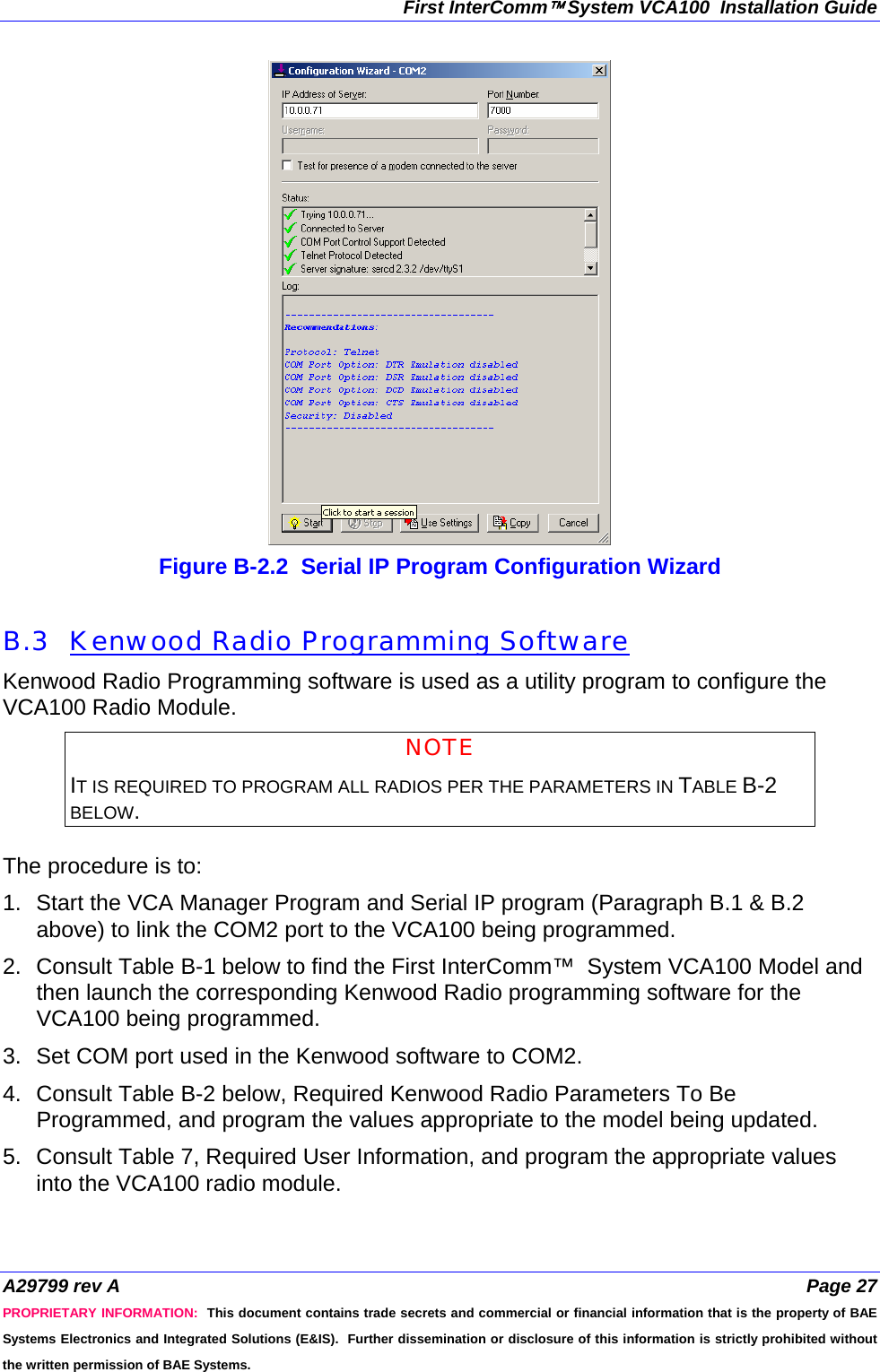 First InterComm™ System VCA100  Installation Guide A29799 rev A  Page 27 PROPRIETARY INFORMATION:  This document contains trade secrets and commercial or financial information that is the property of BAE Systems Electronics and Integrated Solutions (E&amp;IS).  Further dissemination or disclosure of this information is strictly prohibited without the written permission of BAE Systems.  Figure B-2.2  Serial IP Program Configuration Wizard  B.3  Kenwood Radio Programming Software Kenwood Radio Programming software is used as a utility program to configure the VCA100 Radio Module.   NOTE IT IS REQUIRED TO PROGRAM ALL RADIOS PER THE PARAMETERS IN TABLE B-2 BELOW.  The procedure is to:  1.  Start the VCA Manager Program and Serial IP program (Paragraph B.1 &amp; B.2 above) to link the COM2 port to the VCA100 being programmed. 2.  Consult Table B-1 below to find the First InterComm™  System VCA100 Model and then launch the corresponding Kenwood Radio programming software for the VCA100 being programmed. 3.  Set COM port used in the Kenwood software to COM2.  4.  Consult Table B-2 below, Required Kenwood Radio Parameters To Be Programmed, and program the values appropriate to the model being updated.  5.  Consult Table 7, Required User Information, and program the appropriate values into the VCA100 radio module.   