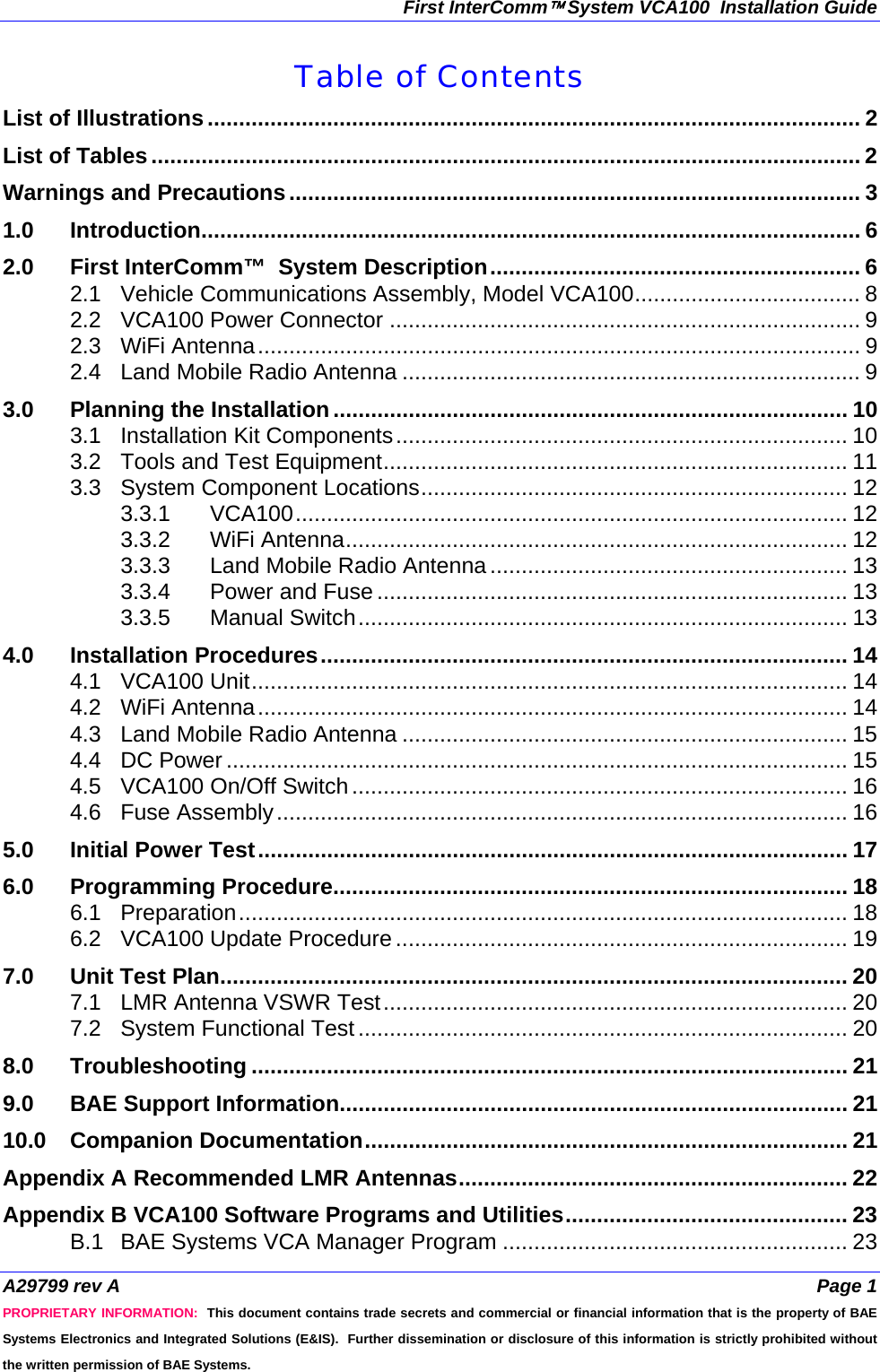 First InterComm™ System VCA100  Installation Guide A29799 rev A  Page 1 PROPRIETARY INFORMATION:  This document contains trade secrets and commercial or financial information that is the property of BAE Systems Electronics and Integrated Solutions (E&amp;IS).  Further dissemination or disclosure of this information is strictly prohibited without the written permission of BAE Systems. Table of Contents List of Illustrations........................................................................................................ 2 List of Tables................................................................................................................. 2 Warnings and Precautions........................................................................................... 3 1.0 Introduction......................................................................................................... 6 2.0 First InterComm™  System Description........................................................... 6 2.1 Vehicle Communications Assembly, Model VCA100.................................... 8 2.2 VCA100 Power Connector ........................................................................... 9 2.3 WiFi Antenna................................................................................................ 9 2.4 Land Mobile Radio Antenna ......................................................................... 9 3.0 Planning the Installation.................................................................................. 10 3.1 Installation Kit Components........................................................................ 10 3.2 Tools and Test Equipment.......................................................................... 11 3.3 System Component Locations.................................................................... 12 3.3.1 VCA100........................................................................................ 12 3.3.2 WiFi Antenna................................................................................ 12 3.3.3 Land Mobile Radio Antenna ......................................................... 13 3.3.4 Power and Fuse ........................................................................... 13 3.3.5 Manual Switch.............................................................................. 13 4.0 Installation Procedures.................................................................................... 14 4.1 VCA100 Unit............................................................................................... 14 4.2 WiFi Antenna.............................................................................................. 14 4.3 Land Mobile Radio Antenna ....................................................................... 15 4.4 DC Power ................................................................................................... 15 4.5 VCA100 On/Off Switch............................................................................... 16 4.6 Fuse Assembly........................................................................................... 16 5.0 Initial Power Test.............................................................................................. 17 6.0 Programming Procedure.................................................................................. 18 6.1 Preparation................................................................................................. 18 6.2 VCA100 Update Procedure ........................................................................ 19 7.0 Unit Test Plan.................................................................................................... 20 7.1 LMR Antenna VSWR Test.......................................................................... 20 7.2 System Functional Test.............................................................................. 20 8.0 Troubleshooting ............................................................................................... 21 9.0 BAE Support Information................................................................................. 21 10.0 Companion Documentation............................................................................. 21 Appendix A Recommended LMR Antennas.............................................................. 22 Appendix B VCA100 Software Programs and Utilities............................................. 23 B.1 BAE Systems VCA Manager Program ....................................................... 23 