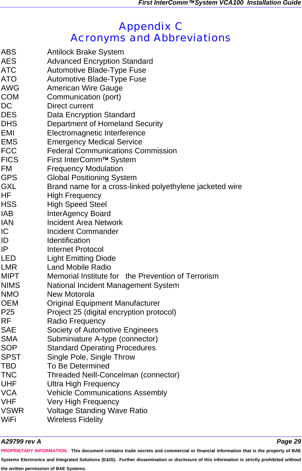 First InterComm™ System VCA100  Installation Guide A29799 rev A  Page 29 PROPRIETARY INFORMATION:  This document contains trade secrets and commercial or financial information that is the property of BAE Systems Electronics and Integrated Solutions (E&amp;IS).  Further dissemination or disclosure of this information is strictly prohibited without the written permission of BAE Systems. Appendix C Acronyms and Abbreviations ABS  Antilock Brake System AES  Advanced Encryption Standard ATC  Automotive Blade-Type Fuse ATO  Automotive Blade-Type Fuse AWG  American Wire Gauge COM Communication (port) DC Direct current DES  Data Encryption Standard DHS  Department of Homeland Security EMI Electromagnetic Interference EMS  Emergency Medical Service FCC  Federal Communications Commission FICS First InterComm™ System FM Frequency Modulation GPS  Global Positioning System GXL  Brand name for a cross-linked polyethylene jacketed wire HF High Frequency HSS  High Speed Steel IAB InterAgency Board IAN  Incident Area Network IC Incident Commander ID Identification IP Internet Protocol LED  Light Emitting Diode LMR  Land Mobile Radio MIPT  Memorial Institute for   the Prevention of Terrorism NIMS  National Incident Management System NMO New Motorola OEM  Original Equipment Manufacturer P25  Project 25 (digital encryption protocol) RF Radio Frequency SAE  Society of Automotive Engineers SMA  Subminiature A-type (connector) SOP Standard Operating Procedures SPST  Single Pole, Single Throw TBD  To Be Determined TNC  Threaded Neill-Concelman (connector) UHF  Ultra High Frequency VCA  Vehicle Communications Assembly VHF  Very High Frequency VSWR  Voltage Standing Wave Ratio WiFi Wireless Fidelity 