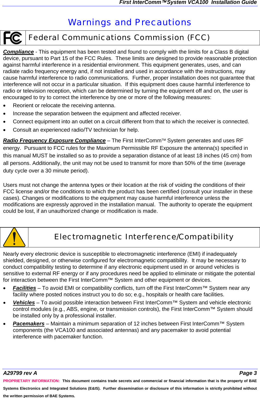 First InterComm™ System VCA100  Installation Guide A29799 rev A  Page 3 PROPRIETARY INFORMATION:  This document contains trade secrets and commercial or financial information that is the property of BAE Systems Electronics and Integrated Solutions (E&amp;IS).  Further dissemination or disclosure of this information is strictly prohibited without the written permission of BAE Systems. Warnings and Precautions  Federal Communications Commission (FCC) Compliance - This equipment has been tested and found to comply with the limits for a Class B digital device, pursuant to Part 15 of the FCC Rules.  These limits are designed to provide reasonable protection against harmful interference in a residential environment. This equipment generates, uses, and can radiate radio frequency energy and, if not installed and used in accordance with the instructions, may cause harmful interference to radio communications.  Further, proper installation does not guarantee that interference will not occur in a particular situation.  If this equipment does cause harmful interference to radio or television reception, which can be determined by turning the equipment off and on, the user is encouraged to try to correct the interference by one or more of the following measures: •  Reorient or relocate the receiving antenna. •  Increase the separation between the equipment and affected receiver. •  Connect equipment into an outlet on a circuit different from that to which the receiver is connected. •  Consult an experienced radio/TV technician for help. Radio Frequency Exposure Compliance – The First InterComm™ System generates and uses RF energy.  Pursuant to FCC rules for the Maximum Permissible RF Exposure the antenna(s) specified in this manual MUST be installed so as to provide a separation distance of at least 18 inches (45 cm) from all persons. Additionally, the unit may not be used to transmit for more than 50% of the time (average duty cycle over a 30 minute period).  Users must not change the antenna types or their location at the risk of voiding the conditions of their FCC license and/or the conditions to which the product has been certified (consult your installer in these cases). Changes or modifications to the equipment may cause harmful interference unless the modifications are expressly approved in the installation manual.  The authority to operate the equipment could be lost, if an unauthorized change or modification is made.     Electromagnetic Interference/Compatibility Nearly every electronic device is susceptible to electromagnetic interference (EMI) if inadequately shielded, designed, or otherwise configured for electromagnetic compatibility.  It may be necessary to conduct compatibility testing to determine if any electronic equipment used in or around vehicles is sensitive to external RF energy or if any procedures need be applied to eliminate or mitigate the potential for interaction between the First InterComm™ System and other equipment or devices. • Facilities – To avoid EMI or compatibility conflicts, turn off the First InterComm™ System near any facility where posted notices instruct you to do so; e.g., hospitals or health care facilities.  • Vehicles – To avoid possible interaction between First InterComm™ System and vehicle electronic control modules (e.g., ABS, engine, or transmission controls), the First InterComm™ System should be installed only by a professional installer. • Pacemakers – Maintain a minimum separation of 12 inches between First InterComm™ System components (the VCA100 and associated antennas) and any pacemaker to avoid potential interference with pacemaker function.   