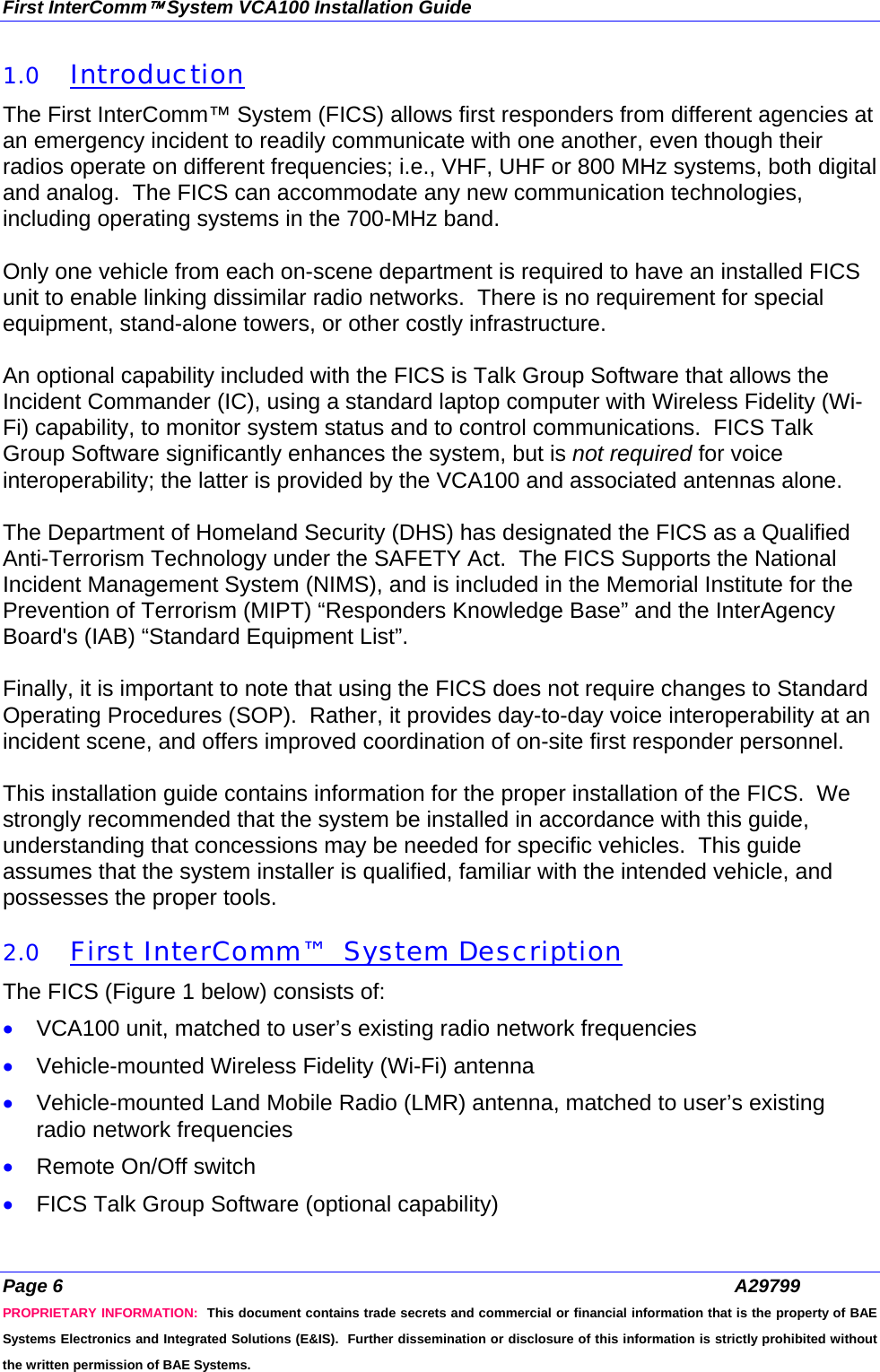 First InterComm™ System VCA100 Installation Guide Page 6  A29799 PROPRIETARY INFORMATION:  This document contains trade secrets and commercial or financial information that is the property of BAE Systems Electronics and Integrated Solutions (E&amp;IS).  Further dissemination or disclosure of this information is strictly prohibited without the written permission of BAE Systems. 1.0 Introduction The First InterComm™ System (FICS) allows first responders from different agencies at an emergency incident to readily communicate with one another, even though their radios operate on different frequencies; i.e., VHF, UHF or 800 MHz systems, both digital and analog.  The FICS can accommodate any new communication technologies, including operating systems in the 700-MHz band.  Only one vehicle from each on-scene department is required to have an installed FICS unit to enable linking dissimilar radio networks.  There is no requirement for special equipment, stand-alone towers, or other costly infrastructure.  An optional capability included with the FICS is Talk Group Software that allows the Incident Commander (IC), using a standard laptop computer with Wireless Fidelity (Wi-Fi) capability, to monitor system status and to control communications.  FICS Talk Group Software significantly enhances the system, but is not required for voice interoperability; the latter is provided by the VCA100 and associated antennas alone.  The Department of Homeland Security (DHS) has designated the FICS as a Qualified Anti-Terrorism Technology under the SAFETY Act.  The FICS Supports the National Incident Management System (NIMS), and is included in the Memorial Institute for the Prevention of Terrorism (MIPT) “Responders Knowledge Base” and the InterAgency Board&apos;s (IAB) “Standard Equipment List”.  Finally, it is important to note that using the FICS does not require changes to Standard Operating Procedures (SOP).  Rather, it provides day-to-day voice interoperability at an incident scene, and offers improved coordination of on-site first responder personnel.  This installation guide contains information for the proper installation of the FICS.  We strongly recommended that the system be installed in accordance with this guide, understanding that concessions may be needed for specific vehicles.  This guide assumes that the system installer is qualified, familiar with the intended vehicle, and possesses the proper tools.  2.0 First InterComm™  System Description The FICS (Figure 1 below) consists of: • VCA100 unit, matched to user’s existing radio network frequencies • Vehicle-mounted Wireless Fidelity (Wi-Fi) antenna • Vehicle-mounted Land Mobile Radio (LMR) antenna, matched to user’s existing radio network frequencies • Remote On/Off switch • FICS Talk Group Software (optional capability) 
