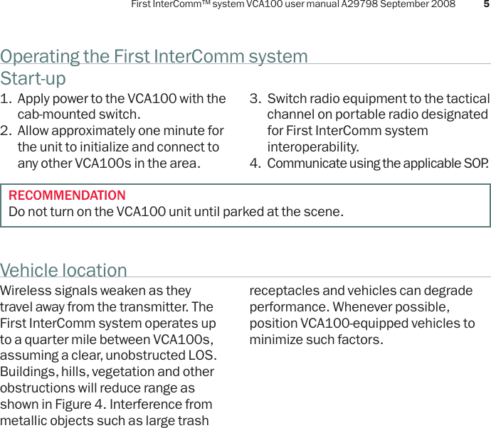 First InterComm™ system VCA100 user manual A29798 September 2008 5Operating the First InterComm systemVehicle locationStart-up1.  Apply power to the VCA100 with the cab-mounted switch.2.  Allow approximately one minute for the unit to initialize and connect to any other VCA100s in the area. Wireless signals weaken as they travel away from the transmitter. The First InterComm system operates up to a quarter mile between VCA100s, assuming a clear, unobstructed LOS. Buildings, hills, vegetation and other obstructions will reduce range as shown in Figure 4. Interference from metallic objects such as large trash 3.  Switch radio equipment to the tactical channel on portable radio designated for First InterComm system interoperability.4.  Communicate using the applicable SOP.receptacles and vehicles can degrade performance. Whenever possible, position VCA100-equipped vehicles to minimize such factors.RECOMMENDATIONDo not turn on the VCA100 unit until parked at the scene.