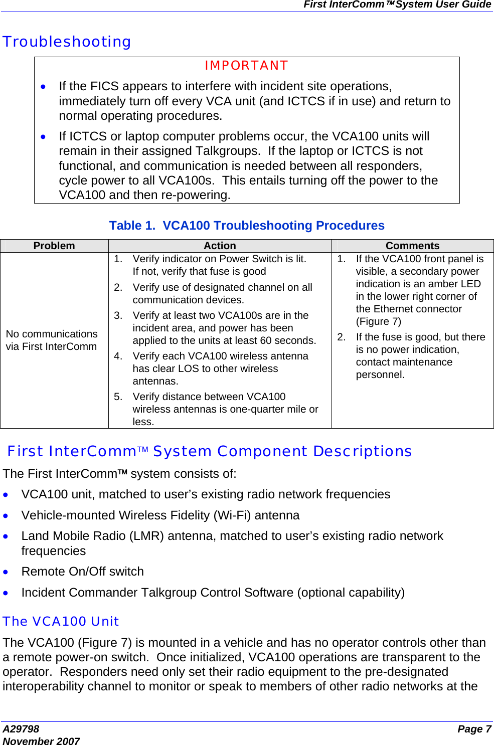 First InterComm™ System User Guide A29798  Page 7 November 2007 Troubleshooting IMPORTANT • If the FICS appears to interfere with incident site operations, immediately turn off every VCA unit (and ICTCS if in use) and return to normal operating procedures. • If ICTCS or laptop computer problems occur, the VCA100 units will remain in their assigned Talkgroups.  If the laptop or ICTCS is not functional, and communication is needed between all responders, cycle power to all VCA100s.  This entails turning off the power to the VCA100 and then re-powering.  Table 1.  VCA100 Troubleshooting Procedures Problem  Action  Comments No communications via First InterComm 1.  Verify indicator on Power Switch is lit. If not, verify that fuse is good  2.  Verify use of designated channel on all communication devices. 3.  Verify at least two VCA100s are in the incident area, and power has been applied to the units at least 60 seconds. 4.  Verify each VCA100 wireless antenna has clear LOS to other wireless antennas. 5.  Verify distance between VCA100 wireless antennas is one-quarter mile or less. 1.  If the VCA100 front panel is visible, a secondary power indication is an amber LED in the lower right corner of the Ethernet connector (Figure 7) 2.  If the fuse is good, but there is no power indication, contact maintenance personnel.   First InterComm™ System Component Descriptions The First InterComm™ system consists of: • VCA100 unit, matched to user’s existing radio network frequencies • Vehicle-mounted Wireless Fidelity (Wi-Fi) antenna • Land Mobile Radio (LMR) antenna, matched to user’s existing radio network frequencies • Remote On/Off switch • Incident Commander Talkgroup Control Software (optional capability)  The VCA100 Unit The VCA100 (Figure 7) is mounted in a vehicle and has no operator controls other than a remote power-on switch.  Once initialized, VCA100 operations are transparent to the operator.  Responders need only set their radio equipment to the pre-designated interoperability channel to monitor or speak to members of other radio networks at the 