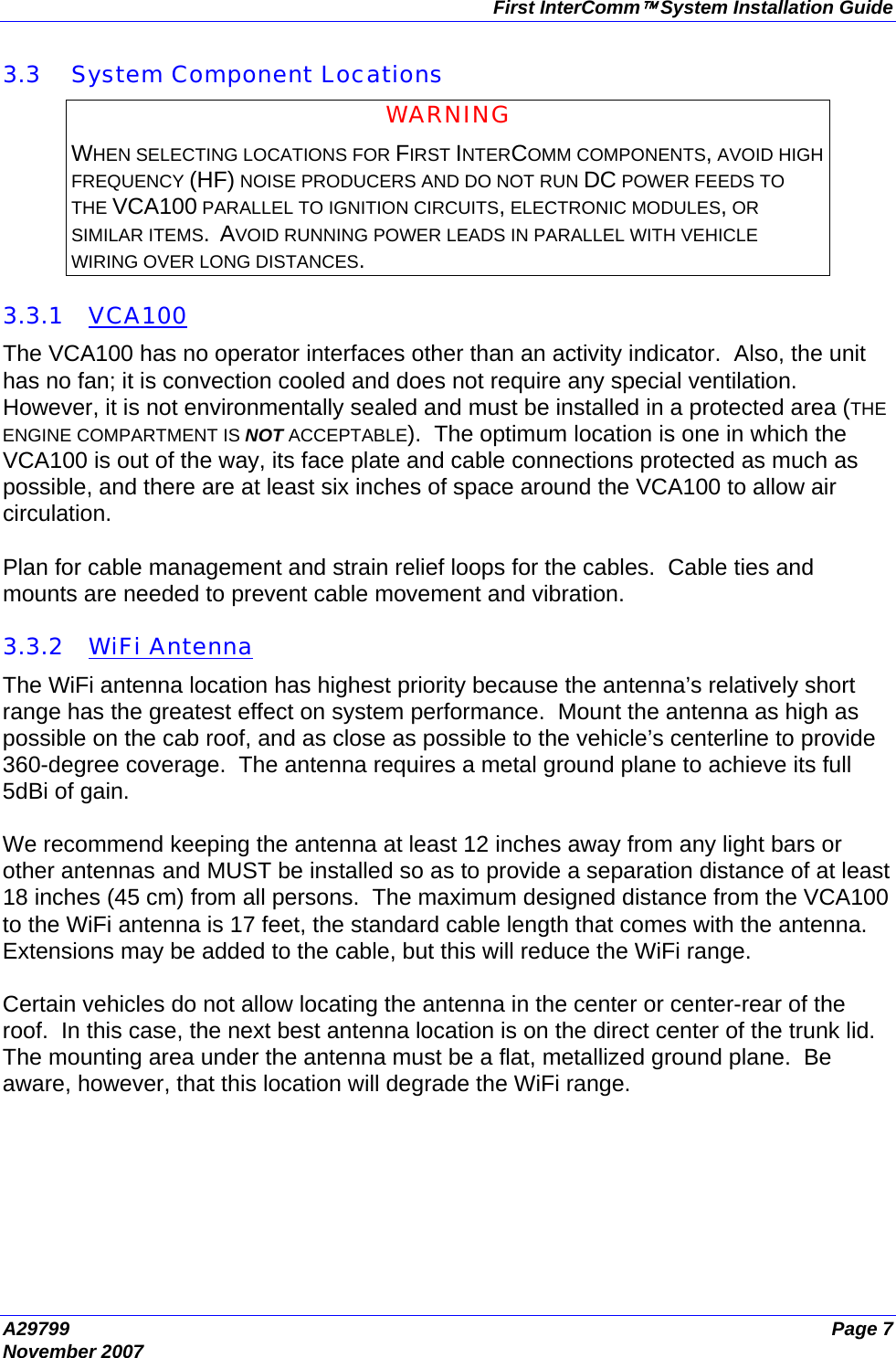 First InterComm™ System Installation Guide A29799  Page 7 November 2007  3.3 System Component Locations WARNING WHEN SELECTING LOCATIONS FOR FIRST INTERCOMM COMPONENTS, AVOID HIGH FREQUENCY (HF) NOISE PRODUCERS AND DO NOT RUN DC POWER FEEDS TO THE VCA100 PARALLEL TO IGNITION CIRCUITS, ELECTRONIC MODULES, OR SIMILAR ITEMS.  AVOID RUNNING POWER LEADS IN PARALLEL WITH VEHICLE WIRING OVER LONG DISTANCES.  3.3.1 VCA100 The VCA100 has no operator interfaces other than an activity indicator.  Also, the unit has no fan; it is convection cooled and does not require any special ventilation.  However, it is not environmentally sealed and must be installed in a protected area (THE ENGINE COMPARTMENT IS NOT ACCEPTABLE).  The optimum location is one in which the VCA100 is out of the way, its face plate and cable connections protected as much as possible, and there are at least six inches of space around the VCA100 to allow air circulation.   Plan for cable management and strain relief loops for the cables.  Cable ties and mounts are needed to prevent cable movement and vibration.  3.3.2 WiFi Antenna The WiFi antenna location has highest priority because the antenna’s relatively short range has the greatest effect on system performance.  Mount the antenna as high as possible on the cab roof, and as close as possible to the vehicle’s centerline to provide 360-degree coverage.  The antenna requires a metal ground plane to achieve its full 5dBi of gain.  We recommend keeping the antenna at least 12 inches away from any light bars or other antennas and MUST be installed so as to provide a separation distance of at least 18 inches (45 cm) from all persons.  The maximum designed distance from the VCA100 to the WiFi antenna is 17 feet, the standard cable length that comes with the antenna.  Extensions may be added to the cable, but this will reduce the WiFi range.  Certain vehicles do not allow locating the antenna in the center or center-rear of the roof.  In this case, the next best antenna location is on the direct center of the trunk lid.  The mounting area under the antenna must be a flat, metallized ground plane.  Be aware, however, that this location will degrade the WiFi range. 