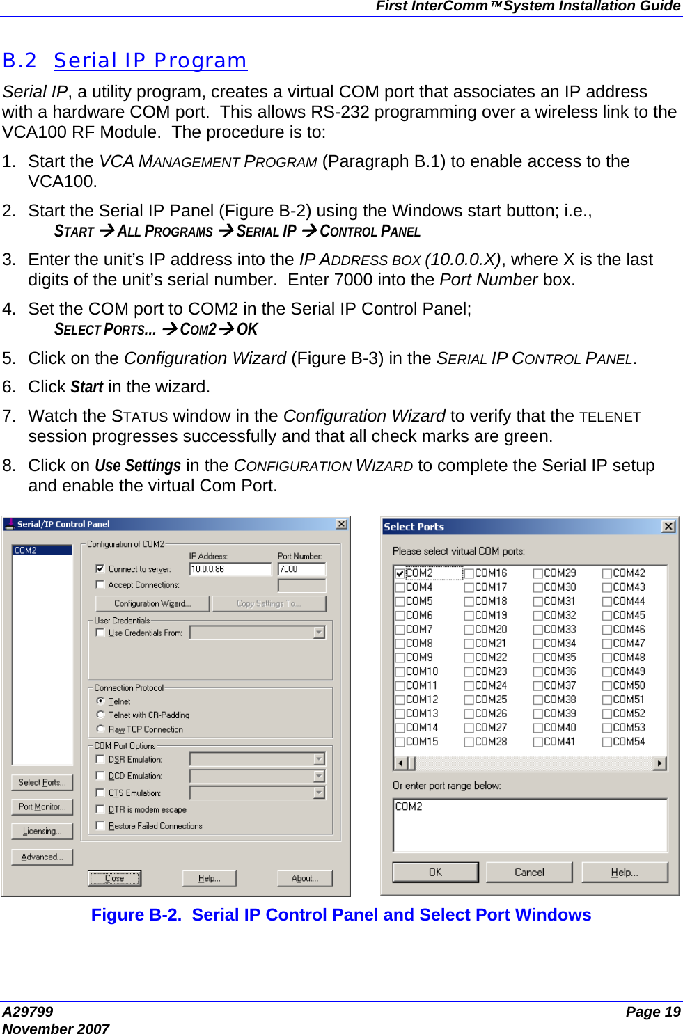 First InterComm™ System Installation Guide A29799  Page 19 November 2007  B.2  Serial IP Program Serial IP, a utility program, creates a virtual COM port that associates an IP address with a hardware COM port.  This allows RS-232 programming over a wireless link to the VCA100 RF Module.  The procedure is to: 1. Start the VCA MANAGEMENT PROGRAM (Paragraph B.1) to enable access to the VCA100. 2.  Start the Serial IP Panel (Figure B-2) using the Windows start button; i.e., START Æ ALL PROGRAMS Æ SERIAL IP Æ CONTROL PANEL 3.  Enter the unit’s IP address into the IP ADDRESS BOX (10.0.0.X), where X is the last digits of the unit’s serial number.  Enter 7000 into the Port Number box. 4.  Set the COM port to COM2 in the Serial IP Control Panel; SELECT PORTS... Æ COM2Æ OK 5.  Click on the Configuration Wizard (Figure B-3) in the SERIAL IP CONTROL PANEL. 6. Click Start in the wizard. 7.  Watch the STATUS window in the Configuration Wizard to verify that the TELENET session progresses successfully and that all check marks are green. 8. Click on Use Settings in the CONFIGURATION WIZARD to complete the Serial IP setup and enable the virtual Com Port.   Figure B-2.  Serial IP Control Panel and Select Port Windows 