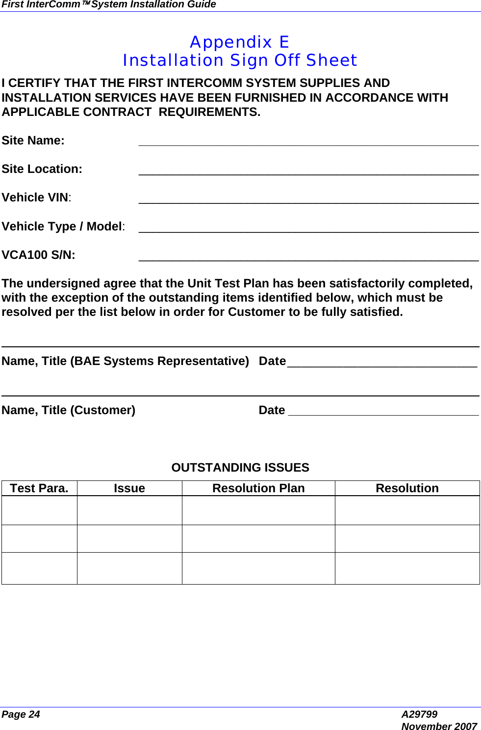 First InterComm™ System Installation Guide Page 24  A29799  November 2007 Appendix E Installation Sign Off Sheet I CERTIFY THAT THE FIRST INTERCOMM SYSTEM SUPPLIES AND INSTALLATION SERVICES HAVE BEEN FURNISHED IN ACCORDANCE WITH APPLICABLE CONTRACT  REQUIREMENTS.     Site Name:  __________________________________________________  Site Location:   __________________________________________________  Vehicle VIN:   __________________________________________________  Vehicle Type / Model:   __________________________________________________  VCA100 S/N:  __________________________________________________  The undersigned agree that the Unit Test Plan has been satisfactorily completed, with the exception of the outstanding items identified below, which must be resolved per the list below in order for Customer to be fully satisfied.  ______________________________________________________________________ Name, Title (BAE Systems Representative) Date___________________________   ______________________________________________________________________ Name, Title (Customer)  Date ____________________________    OUTSTANDING ISSUES Test Para.  Issue  Resolution Plan  Resolution                    