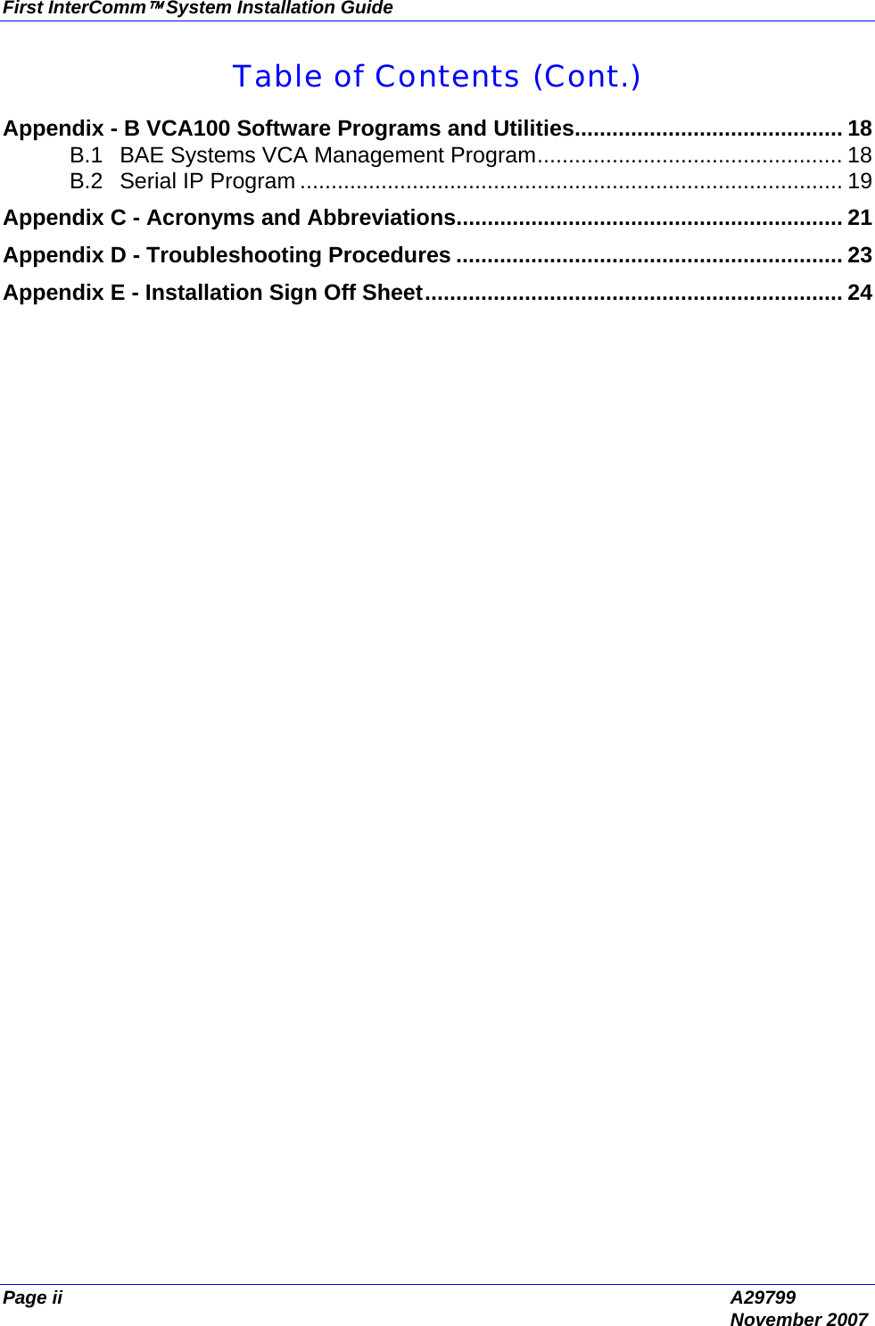 First InterComm™ System Installation Guide Page ii  A29799  November 2007 Table of Contents (Cont.) Appendix - B VCA100 Software Programs and Utilities........................................... 18 B.1 BAE Systems VCA Management Program................................................. 18 B.2 Serial IP Program ....................................................................................... 19 Appendix C - Acronyms and Abbreviations.............................................................. 21 Appendix D - Troubleshooting Procedures .............................................................. 23 Appendix E - Installation Sign Off Sheet................................................................... 24  