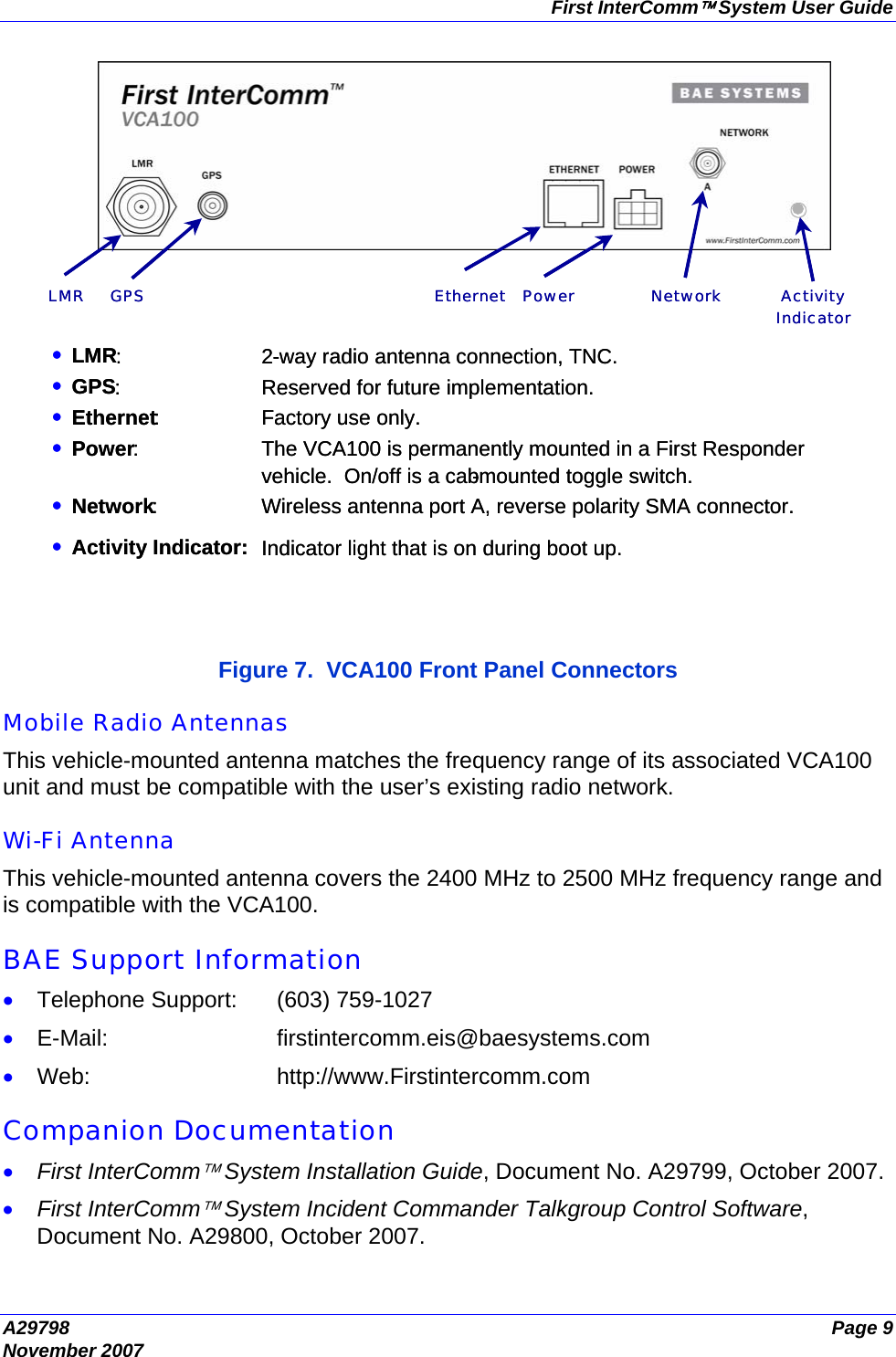 First InterComm™ System User Guide A29798  Page 9 November 2007  Figure 7.  VCA100 Front Panel Connectors  Mobile Radio Antennas This vehicle-mounted antenna matches the frequency range of its associated VCA100 unit and must be compatible with the user’s existing radio network.  Wi-Fi Antenna This vehicle-mounted antenna covers the 2400 MHz to 2500 MHz frequency range and is compatible with the VCA100.  BAE Support Information • Telephone Support:  (603) 759-1027 • E-Mail: firstintercomm.eis@baesystems.com • Web: http://www.Firstintercomm.com  Companion Documentation • First InterComm™ System Installation Guide, Document No. A29799, October 2007. • First InterComm™ System Incident Commander Talkgroup Control Software, Document No. A29800, October 2007. • LMR : 2 - way radio antenna connection, TNC.• GPS : Reserved for future implementation.• Ethernet : Factory use only.• Power : The VCA100 is permanently mounted in a First Responder vehicle.  On/off is a cab-mounted toggle switch. • Network : Wireless antenna port A, reverse polarity SMA connector. • Activity Indicator: Indicator light that is on during boot up.Ethernet ActivityIndicatorPowerLMR GPS Network • LMR : 2 - way radio antenna connection, TNC.• GPS : Reserved for future implementation.• Ethernet : Factory use only.• Power : The VCA100 is permanently mounted in a First Responder vehicle.  On/off is a cab-mounted toggle switch. • Network : Wireless antenna port A, reverse polarity SMA connector. • Activity Indicator: Indicator light that is on during boot up. Ethernet ActivityIndicatorPowerLMR GPS Network 