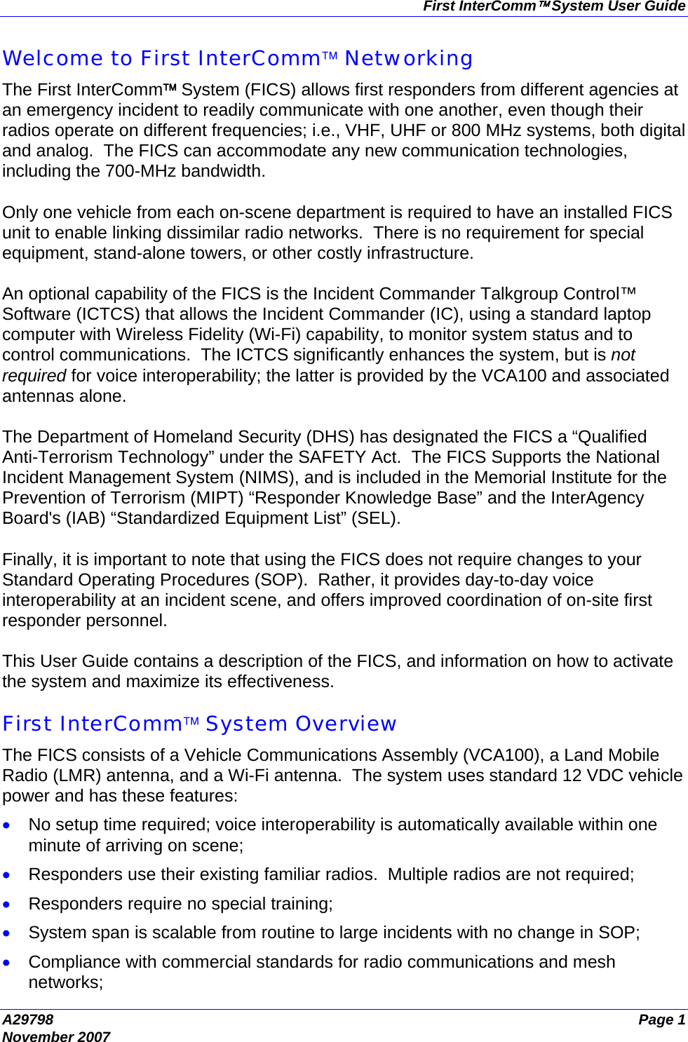 First InterComm™ System User Guide A29798  Page 1 November 2007 Welcome to First InterComm™ Networking The First InterComm™ System (FICS) allows first responders from different agencies at an emergency incident to readily communicate with one another, even though their radios operate on different frequencies; i.e., VHF, UHF or 800 MHz systems, both digital and analog.  The FICS can accommodate any new communication technologies, including the 700-MHz bandwidth.  Only one vehicle from each on-scene department is required to have an installed FICS unit to enable linking dissimilar radio networks.  There is no requirement for special equipment, stand-alone towers, or other costly infrastructure.  An optional capability of the FICS is the Incident Commander Talkgroup Control™ Software (ICTCS) that allows the Incident Commander (IC), using a standard laptop computer with Wireless Fidelity (Wi-Fi) capability, to monitor system status and to control communications.  The ICTCS significantly enhances the system, but is not required for voice interoperability; the latter is provided by the VCA100 and associated antennas alone.  The Department of Homeland Security (DHS) has designated the FICS a “Qualified Anti-Terrorism Technology” under the SAFETY Act.  The FICS Supports the National Incident Management System (NIMS), and is included in the Memorial Institute for the Prevention of Terrorism (MIPT) “Responder Knowledge Base” and the InterAgency Board&apos;s (IAB) “Standardized Equipment List” (SEL).  Finally, it is important to note that using the FICS does not require changes to your Standard Operating Procedures (SOP).  Rather, it provides day-to-day voice interoperability at an incident scene, and offers improved coordination of on-site first responder personnel.  This User Guide contains a description of the FICS, and information on how to activate the system and maximize its effectiveness.  First InterComm™ System Overview The FICS consists of a Vehicle Communications Assembly (VCA100), a Land Mobile Radio (LMR) antenna, and a Wi-Fi antenna.  The system uses standard 12 VDC vehicle power and has these features: • No setup time required; voice interoperability is automatically available within one minute of arriving on scene; • Responders use their existing familiar radios.  Multiple radios are not required; • Responders require no special training; • System span is scalable from routine to large incidents with no change in SOP; • Compliance with commercial standards for radio communications and mesh networks; 