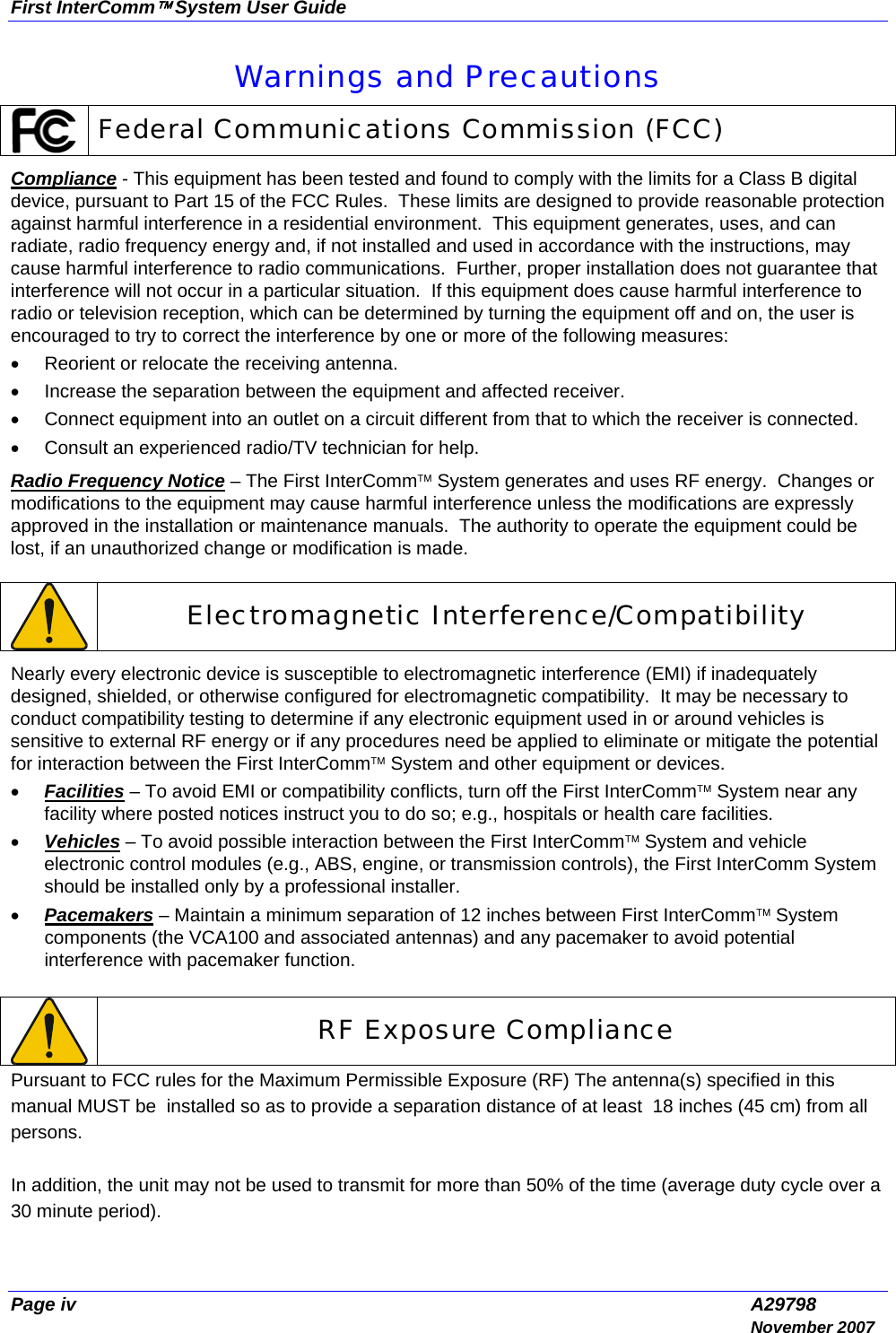 First InterComm™ System User Guide Page iv  A29798  November 2007 Warnings and Precautions  Federal Communications Commission (FCC) Compliance - This equipment has been tested and found to comply with the limits for a Class B digital device, pursuant to Part 15 of the FCC Rules.  These limits are designed to provide reasonable protection against harmful interference in a residential environment.  This equipment generates, uses, and can radiate, radio frequency energy and, if not installed and used in accordance with the instructions, may cause harmful interference to radio communications.  Further, proper installation does not guarantee that interference will not occur in a particular situation.  If this equipment does cause harmful interference to radio or television reception, which can be determined by turning the equipment off and on, the user is encouraged to try to correct the interference by one or more of the following measures: •  Reorient or relocate the receiving antenna. •  Increase the separation between the equipment and affected receiver. •  Connect equipment into an outlet on a circuit different from that to which the receiver is connected. •  Consult an experienced radio/TV technician for help. Radio Frequency Notice – The First InterComm™ System generates and uses RF energy.  Changes or modifications to the equipment may cause harmful interference unless the modifications are expressly approved in the installation or maintenance manuals.  The authority to operate the equipment could be lost, if an unauthorized change or modification is made.   Electromagnetic Interference/Compatibility Nearly every electronic device is susceptible to electromagnetic interference (EMI) if inadequately designed, shielded, or otherwise configured for electromagnetic compatibility.  It may be necessary to conduct compatibility testing to determine if any electronic equipment used in or around vehicles is sensitive to external RF energy or if any procedures need be applied to eliminate or mitigate the potential for interaction between the First InterComm™ System and other equipment or devices. • Facilities – To avoid EMI or compatibility conflicts, turn off the First InterComm™ System near any facility where posted notices instruct you to do so; e.g., hospitals or health care facilities.  • Vehicles – To avoid possible interaction between the First InterComm™ System and vehicle electronic control modules (e.g., ABS, engine, or transmission controls), the First InterComm System should be installed only by a professional installer. • Pacemakers – Maintain a minimum separation of 12 inches between First InterComm™ System components (the VCA100 and associated antennas) and any pacemaker to avoid potential interference with pacemaker function.   RF Exposure Compliance Pursuant to FCC rules for the Maximum Permissible Exposure (RF) The antenna(s) specified in this manual MUST be  installed so as to provide a separation distance of at least  18 inches (45 cm) from all persons.  In addition, the unit may not be used to transmit for more than 50% of the time (average duty cycle over a 30 minute period).  