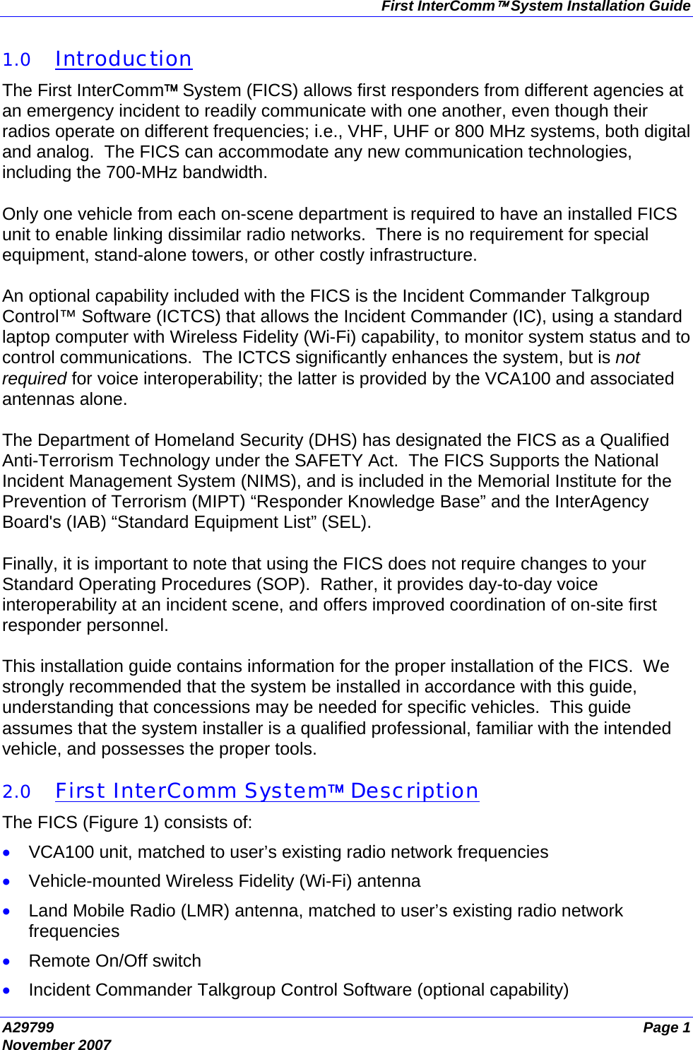 First InterComm™ System Installation Guide A29799  Page 1 November 2007  1.0 Introduction The First InterComm™ System (FICS) allows first responders from different agencies at an emergency incident to readily communicate with one another, even though their radios operate on different frequencies; i.e., VHF, UHF or 800 MHz systems, both digital and analog.  The FICS can accommodate any new communication technologies, including the 700-MHz bandwidth.  Only one vehicle from each on-scene department is required to have an installed FICS unit to enable linking dissimilar radio networks.  There is no requirement for special equipment, stand-alone towers, or other costly infrastructure.  An optional capability included with the FICS is the Incident Commander Talkgroup Control™ Software (ICTCS) that allows the Incident Commander (IC), using a standard laptop computer with Wireless Fidelity (Wi-Fi) capability, to monitor system status and to control communications.  The ICTCS significantly enhances the system, but is not required for voice interoperability; the latter is provided by the VCA100 and associated antennas alone.  The Department of Homeland Security (DHS) has designated the FICS as a Qualified Anti-Terrorism Technology under the SAFETY Act.  The FICS Supports the National Incident Management System (NIMS), and is included in the Memorial Institute for the Prevention of Terrorism (MIPT) “Responder Knowledge Base” and the InterAgency Board&apos;s (IAB) “Standard Equipment List” (SEL).  Finally, it is important to note that using the FICS does not require changes to your Standard Operating Procedures (SOP).  Rather, it provides day-to-day voice interoperability at an incident scene, and offers improved coordination of on-site first responder personnel.  This installation guide contains information for the proper installation of the FICS.  We strongly recommended that the system be installed in accordance with this guide, understanding that concessions may be needed for specific vehicles.  This guide assumes that the system installer is a qualified professional, familiar with the intended vehicle, and possesses the proper tools.  2.0 First InterComm System™ Description The FICS (Figure 1) consists of: • VCA100 unit, matched to user’s existing radio network frequencies • Vehicle-mounted Wireless Fidelity (Wi-Fi) antenna • Land Mobile Radio (LMR) antenna, matched to user’s existing radio network frequencies • Remote On/Off switch • Incident Commander Talkgroup Control Software (optional capability) 
