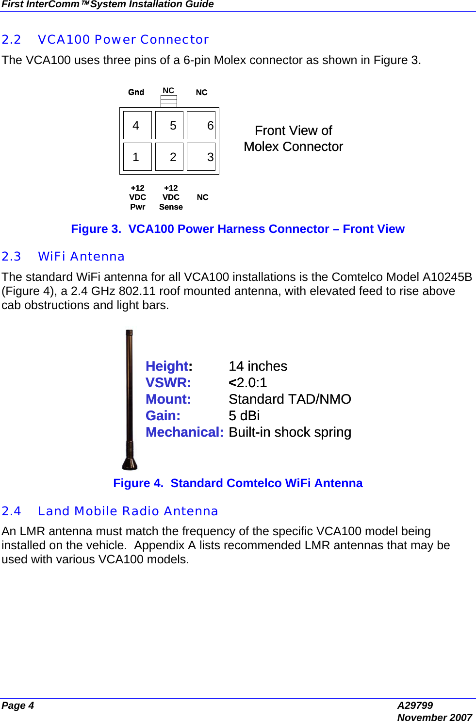 First InterComm™ System Installation Guide Page 4  A29799  November 2007 2.2 VCA100 Power Connector The VCA100 uses three pins of a 6-pin Molex connector as shown in Figure 3.   Figure 3.  VCA100 Power Harness Connector – Front View  2.3 WiFi Antenna The standard WiFi antenna for all VCA100 installations is the Comtelco Model A10245B (Figure 4), a 2.4 GHz 802.11 roof mounted antenna, with elevated feed to rise above cab obstructions and light bars.  Height:14 inchesVSWR: &lt;2.0:1Mount: Standard TAD/NMOGain: 5 dBiMechanical: Built-in shock springHeight:14 inchesVSWR: &lt;2.0:1Mount: Standard TAD/NMOGain: 5 dBiMechanical: Built-in shock spring Figure 4.  Standard Comtelco WiFi Antenna  2.4 Land Mobile Radio Antenna An LMR antenna must match the frequency of the specific VCA100 model being installed on the vehicle.  Appendix A lists recommended LMR antennas that may be used with various VCA100 models. 1         2         34         5         6NC+12 VDC SenseNC+12  VDC  Pwr NC Gnd Front View of Molex Connector1         2         34         5         61         2         34         5         61         2         34         5         6NC+12 VDC SenseNC+12  VDC  Pwr Gnd Front View of Molex Connector