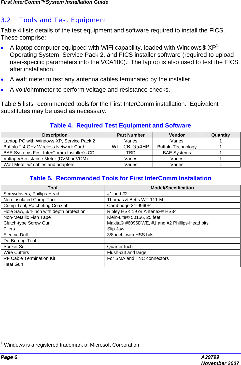 First InterComm™ System Installation Guide Page 6  A29799  November 2007 3.2 Tools and Test Equipment  Table 4 lists details of the test equipment and software required to install the FICS.  These comprise: • A laptop computer equipped with WiFi capability, loaded with Windows® XP1 Operating System, Service Pack 2, and FICS installer software (required to upload user-specific parameters into the VCA100).  The laptop is also used to test the FICS after installation.  • A watt meter to test any antenna cables terminated by the installer. • A volt/ohmmeter to perform voltage and resistance checks.  Table 5 lists recommended tools for the First InterComm installation.  Equivalent substitutes may be used as necessary.  Table 4.  Required Test Equipment and Software Description  Part Number  Vendor  Quantity Laptop PC with Windows XP, Service Pack 2  Varies  Varies  1 Buffalo 2.4 GHz Wireless Network Card  WLI-CB-G54HP  Buffalo Technology   1 BAE Systems First InterComm Installer’s CD  TBD  BAE Systems  1 Voltage/Resistance Meter (DVM or VOM)  Varies  Varies  1 Watt Meter w/ cables and adapters  Varies  Varies  1  Table 5.  Recommended Tools for First InterComm Installation Tool  Model/Specification Screwdrivers, Phillips Head  #1 and #2  Non-insulated Crimp Tool  Thomas &amp; Betts WT-111-M Crimp Tool, Ratcheting Coaxial  Cambridge 24-9960P Hole Saw, 3/4-inch with depth protection  Ripley HSK 19 or Antenex® HS34 Non-Metallic Fish Tape  Klein-Lite® 50156, 25 feet Clutch-type Screw Gun  Makita® #6096DWE, #1 and #2 Phillips-Head bits Pliers Slip Jaw Electric Drill  3/8-inch, with HSS bits De-Burring Tool   Socket Set  Quarter Inch Wire Cutters  Flush-cut and large RF Cable Termination Kit  For SMA and TNC connectors Heat Gun                                               1 Windows is a registered trademark of Microsoft Corporation 