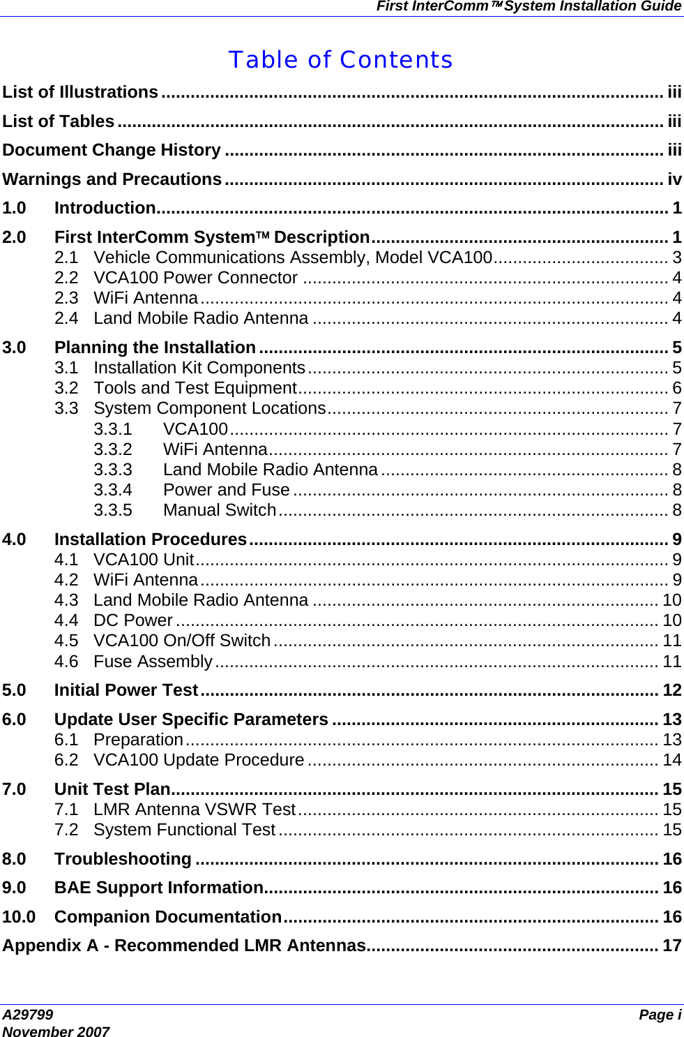 First InterComm™ System Installation Guide A29799  Page i November 2007  Table of Contents List of Illustrations....................................................................................................... iii List of Tables................................................................................................................ iii Document Change History .......................................................................................... iii Warnings and Precautions.......................................................................................... iv 1.0 Introduction......................................................................................................... 1 2.0 First InterComm System™ Description............................................................. 1 2.1 Vehicle Communications Assembly, Model VCA100.................................... 3 2.2 VCA100 Power Connector ........................................................................... 4 2.3 WiFi Antenna................................................................................................ 4 2.4 Land Mobile Radio Antenna ......................................................................... 4 3.0 Planning the Installation.................................................................................... 5 3.1 Installation Kit Components.......................................................................... 5 3.2 Tools and Test Equipment............................................................................ 6 3.3 System Component Locations...................................................................... 7 3.3.1 VCA100.......................................................................................... 7 3.3.2 WiFi Antenna.................................................................................. 7 3.3.3 Land Mobile Radio Antenna ........................................................... 8 3.3.4 Power and Fuse ............................................................................. 8 3.3.5 Manual Switch................................................................................ 8 4.0 Installation Procedures...................................................................................... 9 4.1 VCA100 Unit................................................................................................. 9 4.2 WiFi Antenna................................................................................................ 9 4.3 Land Mobile Radio Antenna ....................................................................... 10 4.4 DC Power ................................................................................................... 10 4.5 VCA100 On/Off Switch............................................................................... 11 4.6 Fuse Assembly........................................................................................... 11 5.0 Initial Power Test.............................................................................................. 12 6.0 Update User Specific Parameters ................................................................... 13 6.1 Preparation................................................................................................. 13 6.2 VCA100 Update Procedure ........................................................................ 14 7.0 Unit Test Plan.................................................................................................... 15 7.1 LMR Antenna VSWR Test.......................................................................... 15 7.2 System Functional Test.............................................................................. 15 8.0 Troubleshooting ............................................................................................... 16 9.0 BAE Support Information................................................................................. 16 10.0 Companion Documentation............................................................................. 16 Appendix A - Recommended LMR Antennas............................................................ 17 