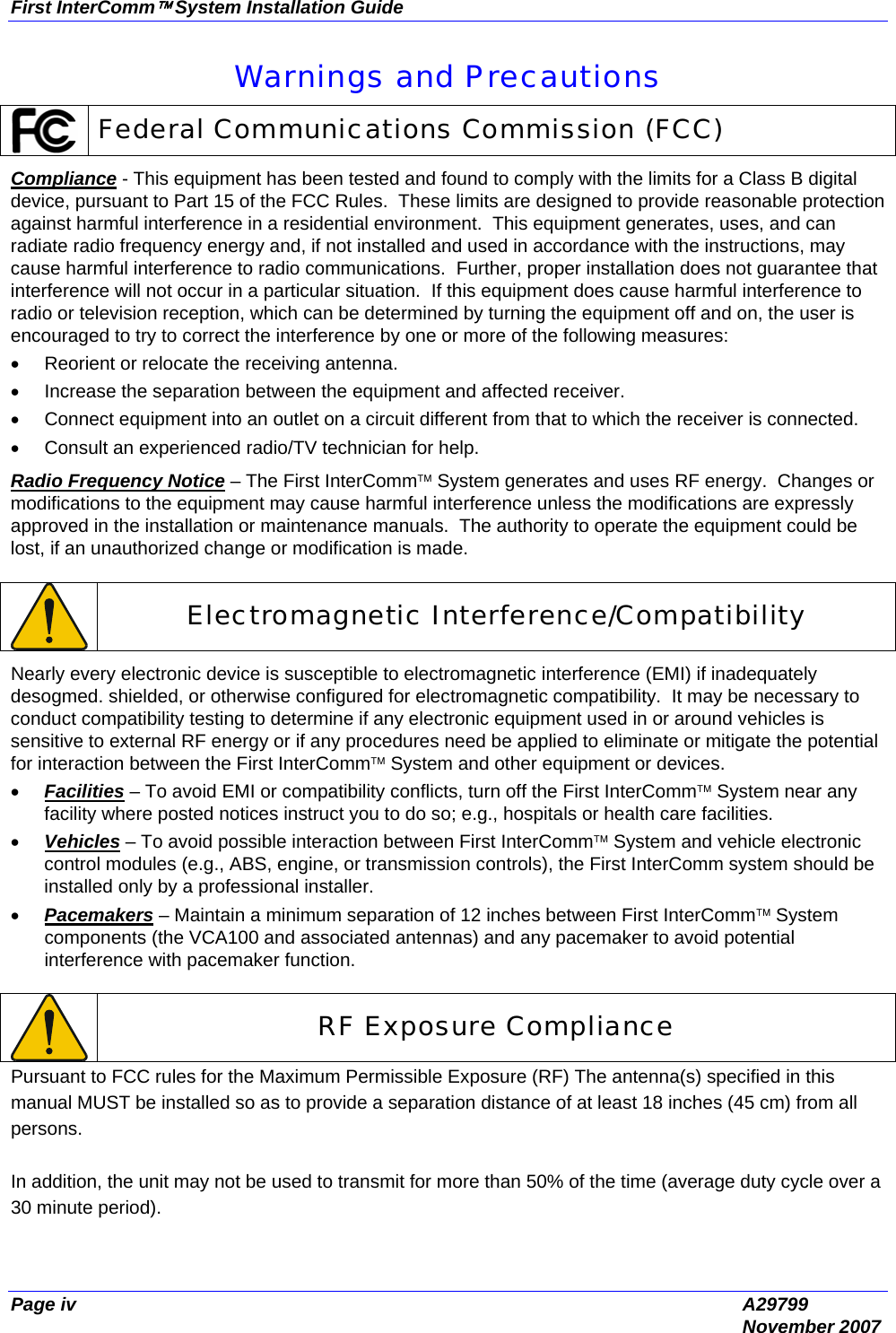 First InterComm™ System Installation Guide Page iv  A29799  November 2007 Warnings and Precautions  Federal Communications Commission (FCC) Compliance - This equipment has been tested and found to comply with the limits for a Class B digital device, pursuant to Part 15 of the FCC Rules.  These limits are designed to provide reasonable protection against harmful interference in a residential environment.  This equipment generates, uses, and can radiate radio frequency energy and, if not installed and used in accordance with the instructions, may cause harmful interference to radio communications.  Further, proper installation does not guarantee that interference will not occur in a particular situation.  If this equipment does cause harmful interference to radio or television reception, which can be determined by turning the equipment off and on, the user is encouraged to try to correct the interference by one or more of the following measures: •  Reorient or relocate the receiving antenna. •  Increase the separation between the equipment and affected receiver. •  Connect equipment into an outlet on a circuit different from that to which the receiver is connected. •  Consult an experienced radio/TV technician for help. Radio Frequency Notice – The First InterComm™ System generates and uses RF energy.  Changes or modifications to the equipment may cause harmful interference unless the modifications are expressly approved in the installation or maintenance manuals.  The authority to operate the equipment could be lost, if an unauthorized change or modification is made.   Electromagnetic Interference/Compatibility Nearly every electronic device is susceptible to electromagnetic interference (EMI) if inadequately desogmed. shielded, or otherwise configured for electromagnetic compatibility.  It may be necessary to conduct compatibility testing to determine if any electronic equipment used in or around vehicles is sensitive to external RF energy or if any procedures need be applied to eliminate or mitigate the potential for interaction between the First InterComm™ System and other equipment or devices. • Facilities – To avoid EMI or compatibility conflicts, turn off the First InterComm™ System near any facility where posted notices instruct you to do so; e.g., hospitals or health care facilities.  • Vehicles – To avoid possible interaction between First InterComm™ System and vehicle electronic control modules (e.g., ABS, engine, or transmission controls), the First InterComm system should be installed only by a professional installer. • Pacemakers – Maintain a minimum separation of 12 inches between First InterComm™ System components (the VCA100 and associated antennas) and any pacemaker to avoid potential interference with pacemaker function.   RF Exposure Compliance Pursuant to FCC rules for the Maximum Permissible Exposure (RF) The antenna(s) specified in this manual MUST be installed so as to provide a separation distance of at least 18 inches (45 cm) from all persons.  In addition, the unit may not be used to transmit for more than 50% of the time (average duty cycle over a 30 minute period). 
