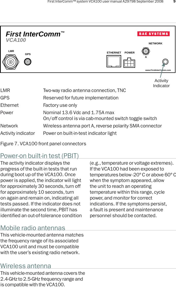 First InterComm™ system VCA100 user manual A29798 September 2008 9Power-on built-in test (PBIT)The activity indicator displays the progress of the built-in tests that run during boot up of the VCA100. Once power is applied, the indicator will light for approximately 30 seconds, turn off for approximately 10 seconds, turn on again and remain on, indicating all tests passed. If the indicator does not illuminate the second time, PBIT has identified an out-of-tolerance condition Mobile radio antennasWireless antennaThis vehicle-mounted antenna matches the frequency range of its associated VCA100 unit and must be compatible with the user’s existing radio network.This vehicle-mounted antenna covers the 2.4-GHz to 2.5-GHz frequency range and is compatible with the VCA100.www.FirstInterComm.comVCA100First InterComm™LMR GPS ETHERNET POWERNETWORKAActivity IndicatorLMR  Two-way radio antenna connection, TNCGPS  Reserved for future implementationEthernet  Factory use onlyPower  Nominal 13.6 Vdc and 1.75A max  On/off control is via cab-mounted switch toggle switchNetwork  Wireless antenna port A, reverse polarity SMA connectorActivity indicator  Power on built-in-test indicator lightFigure 7. VCA100 front panel connectors(e.g., temperature or voltage extremes). If the VCA100 had been exposed to temperatures below -20° C or above 60° Cwhen the symptom appeared, allowthe unit to reach an operating temperature within this range, cyclepower, and monitor for correct indications. If the symptoms persist, a fault is present and maintenance personnel should be contacted.