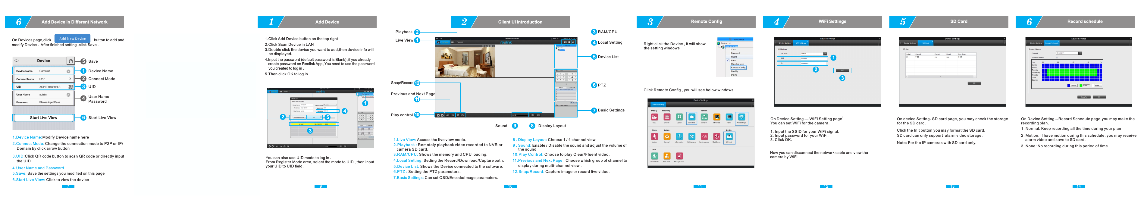 9You can also use UID mode to log in . From Register Mode area, select the mode to UID , then input your UID to UID ﬁeld.1Add Device102Client UI Introduction11 123Remote ConﬁgRight click the Device , it will show the setting windows1.Live View: Access the live view mode.2.Playback : Remotely playback video recorded to NVR or    camera SD card. 3.RAM/CPU: Shows the memory and CPU loading.4.Local Setting: Setting the Record/Download/Capture path. 5.Device List: Shows the Device connected to the software.6.PTZ : Setting the PTZ parameters.7.Basic Settings: Can set OSD/Encode/Image parameters.10.Play Control: Choose to play Clear/Fluent video. 12Live ViewPlayback 3RAM/CPU4Local Setting5Device List6PTZ7Basic Settings10Play controlPrevious and Next Page12Snap/RecordSound Display Layout9 811.Previous and Next Page : Choose which group of channel to      display during multi-channel view .12.Snap/Record: Capture image or record live video.9 . Sound: Enable / Disable the sound and adjust the volume of       the sound8 . Display Layout: Choose 1 / 4 channel viewClick Remote Conﬁg , you will see below windows1231.Click Add Device button on the top right2.Click Scan Device in LAN3.Double click the device you want to add,then device info will     be displayed. 4.Input the password (default password is Blank) ,if you already    create password on Reolink App ,You need to use the password     you created to log in . 5.Then click OK to log in4WiFi Settings12345118Client SoftwareReolink ClientPlease Install Reolink Client Software from CD or download software from   . Then run the software . www.reo-link.com5SD CardClick the Init button you may format the SD card.SD card can only support  alarm video storage.6Record scheduleOn Device Setting --Record Schedule page,you may make the recording plan.1. Normal: Keep recording all the time during your plan2. Motion: If have motion during this schedule, you may receive    alarm video and save to SD card.3. None: No recording during this period of time.On Device Setting — WiFi Setting page ̀You can set WiFi for the camera. 1. Input the SSID for your WiFi signal.  2. Input password for your WiFi.  3. Click OK. Now you can disconnect the network cable and view the camera by WiFi .On device Setting- SD card page, you may check the storagefor the SD card.Note: For the IP cameras with SD card only.13 147On Devices page,click                                         button to add and modify Device .  After ﬁnished setting ,click Save .6Add Device in Diﬀerent Network 1.Device Name:Modify Device name here2.Connect Mode:Change the connection mode to P2P or IP/    Domain by click arrow button 3.UID:Click QR code button to scan QR code or directly input    the UID   4.User Name and Password5.Save: Save the settings you modiﬁed on this page6.Start Live View: Click to view the deviceStart Live View1Device Name2Connect Mode3UID4User NamePassword5Save6Start Live ViewDeviceCamera1Device NameConnect Mode P2PUID XCPTP018898LSUser Name adminPassword Please input Pass...