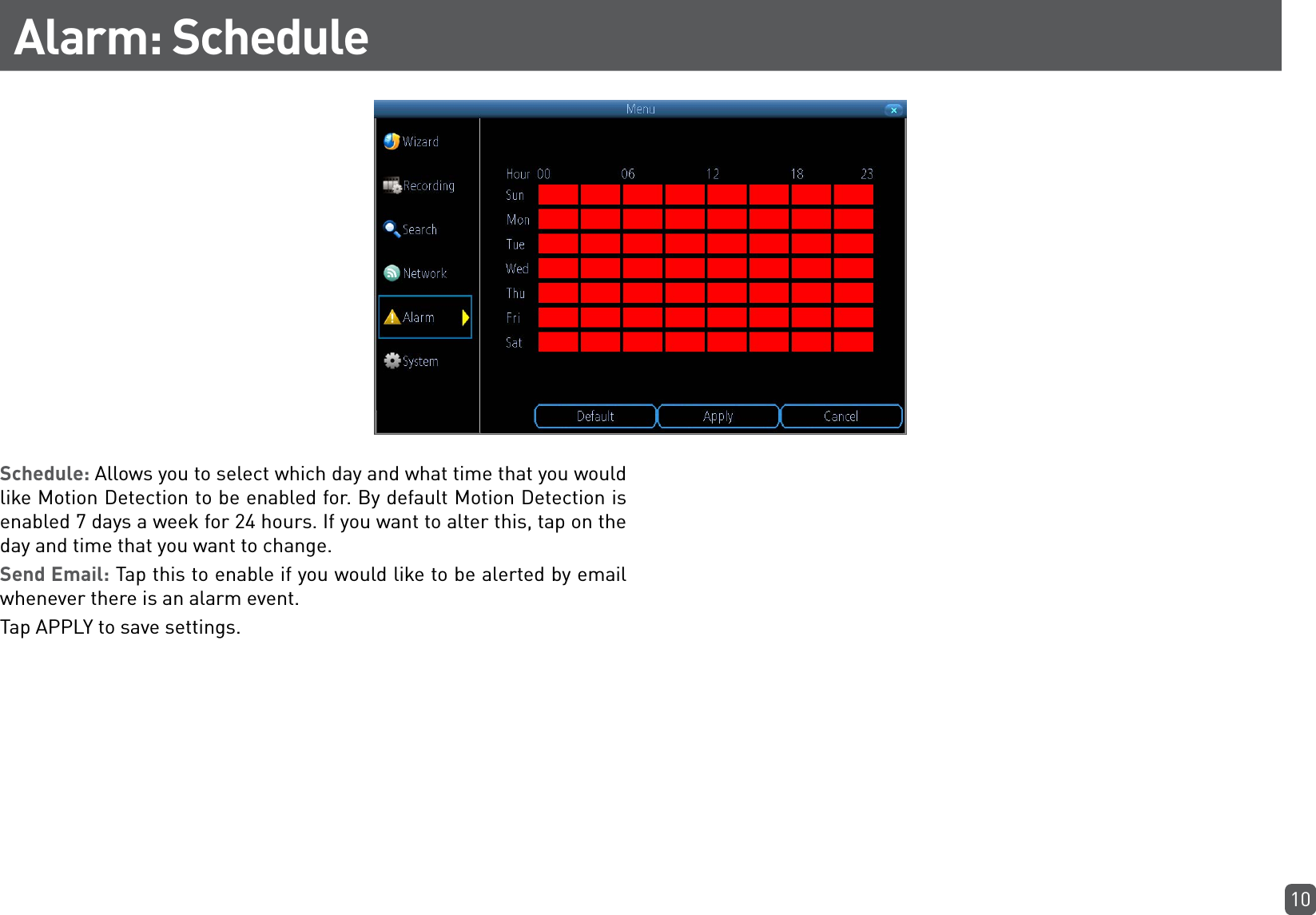 10Alarm: ScheduleSchedule: Allows you to select which day and what time that you would like Motion Detection to be enabled for. By default Motion Detection is enabled 7 days a week for 24 hours. If you want to alter this, tap on the day and time that you want to change. Send Email: Tap this to enable if you would like to be alerted by email whenever there is an alarm event.Tap APPLY to save settings.