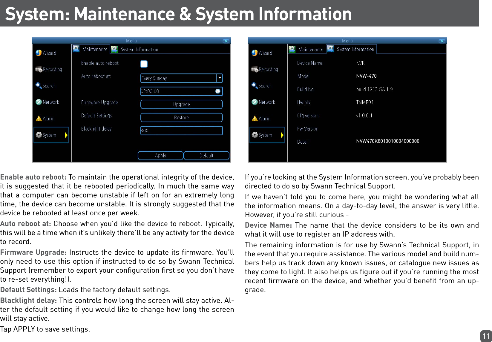 11System: Maintenance &amp; System InformationEnable auto reboot: To maintain the operational integrity of the device, it is suggested that it be rebooted periodically. In much the same way that a computer can become unstable if left on for an extremely long time, the device can become unstable. It is strongly suggested that the device be rebooted at least once per week.Auto reboot at: Choose when you’d like the device to reboot. Typically, this will be a time when it’s unlikely there’ll be any activity for the device to record.Firmware Upgrade: Instructs the device to update its firmware. You’ll only need to use this option if instructed to do so by Swann Technical Support (remember to export your configuration first so you don’t have to re-set everything!).Default Settings: Loads the factory default settings.Blacklight delay: This controls how long the screen will stay active. Al-ter the default setting if you would like to change how long the screen will stay active.Tap APPLY to save settings.If you’re looking at the System Information screen, you’ve probably been directed to do so by Swann Technical Support. If we haven’t told you to come here, you might be wondering what all the information means. On a day-to-day level, the answer is very little. However, if you’re still curious - Device Name: The name that the device considers to be its own and what it will use to register an IP address with.The remaining information is for use by Swann’s Technical Support, in the event that you require assistance. The various model and build num-bers help us track down any known issues, or catalogue new issues as they come to light. It also helps us figure out if you’re running the most recent firmware on the device, and whether you’d benefit from an up-grade.NVW-470NVW470K8010010004000000