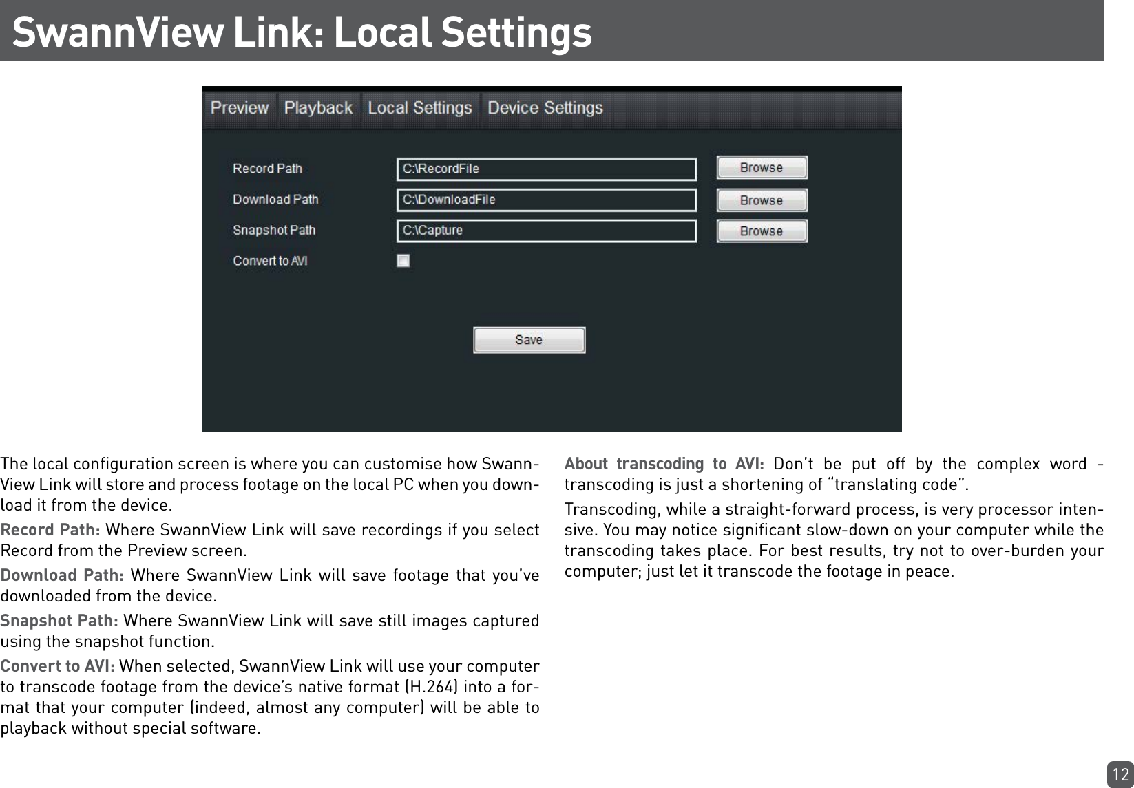 12SwannView Link: Local SettingsThe local configuration screen is where you can customise how Swann-View Link will store and process footage on the local PC when you down-load it from the device.Record Path: Where SwannView Link will save recordings if you select Record from the Preview screen.Download Path: Where SwannView Link will save footage that you’ve downloaded from the device.Snapshot Path: Where SwannView Link will save still images captured using the snapshot function.  Convert to AVI: When selected, SwannView Link will use your computer to transcode footage from the device’s native format (H.264) into a for-mat that your computer (indeed, almost any computer) will be able to playback without special software.About transcoding to AVI: Don’t be put off by the complex word - transcoding is just a shortening of “translating code”. Transcoding, while a straight-forward process, is very processor inten-sive. You may notice significant slow-down on your computer while the transcoding takes place. For best results, try not to over-burden your computer; just let it transcode the footage in peace.