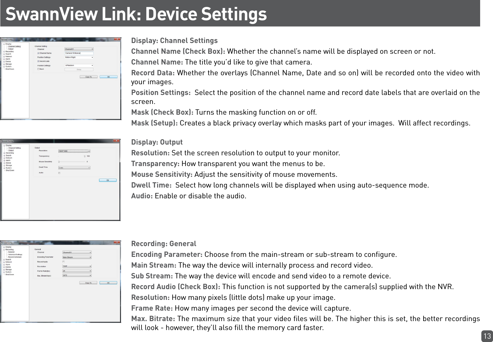 13SwannView Link: Device SettingsDisplay: Channel SettingsChannel Name (Check Box): Whether the channel’s name will be displayed on screen or not. Channel Name: The title you’d like to give that camera.Record Data: Whether the overlays (Channel Name, Date and so on) will be recorded onto the video with your images.Position Settings:  Select the position of the channel name and record date labels that are overlaid on the screen.Mask (Check Box): Turns the masking function on or off.Mask (Setup): Creates a black privacy overlay which masks part of your images.  Will affect recordings.Display: OutputResolution: Set the screen resolution to output to your monitor.Transparency: How transparent you want the menus to be.Mouse Sensitivity: Adjust the sensitivity of mouse movements.Dwell Time:  Select how long channels will be displayed when using auto-sequence mode.Audio: Enable or disable the audio.Recording: GeneralEncoding Parameter: Choose from the main-stream or sub-stream to configure.Main Stream: The way the device will internally process and record video. Sub Stream: The way the device will encode and send video to a remote device.Record Audio (Check Box): This function is not supported by the camera(s) supplied with the NVR.Resolution: How many pixels (little dots) make up your image. Frame Rate: How many images per second the device will capture.Max. Bitrate: The maximum size that your video files will be. The higher this is set, the better recordings will look - however, they’ll also fill the memory card faster.